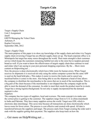Targets Cain
Target s Supply Chain
Unit 2 Assignment
Janell
GB570 Managing the Value Chain
Aaltonen, P.
Kaplan University
September 20th, 2012
Target s Supply Chain
The main purpose of this paper is to show my knowledge of the supply chain and relate it to Targets
supply chain reviewing if target has an efficient supply chain set up. The head corporate office is in
Minniapolis but target has many stores throughout the world. Their main strength is their customer
service which keeps the customers remaining faithful not only to the store but to targhets personal
brand as well. If you want to know the effectiveness of targets supply chain then continue to read
and relate what I am saying to your pwn personal shopping experience. By the ... Show more
content on Helpwriting.net ...
Now the process is done electronically which leave little room for human errors. When Target
receives its shipments it is received not only using the online computer system but the same APP
is used on the hand held pda s. This makes it easier to receive the trucks and to cancel any
truckload before it comes to the store. Also being able to see the shipment a head of time allows
the company to distribute the merchandise to the stores that are in need of the merchandise. This is
a big part of the chain because if the merchandise is not shipped then the company might not be
able to meet the demand of the consumer. In order to meet their needs the product must be in stock.
Target has a strong logisticsbackground. So not only is supply incorporated but the demand
segment is also.
Suppliers
The company has two types of suppliers, local and oversees. The main concept is to make sure
the correct price is getting to the customer. The suppliers range from to U.S. to china (mainland)
to India and Pakistan. They have many suppliers across the world. Target uses EDI, which is
electronic data interchange. This saves time because all transactions are done electronically which
leaves room for fewer errors. The process is cost effective and created with speed. All data is
transferred between the suppliers and target. The process starts from Target creating the order and it
ends with the supplier getting their payment. The suppliers also keep track on how the
... Get more on HelpWriting.net ...
 