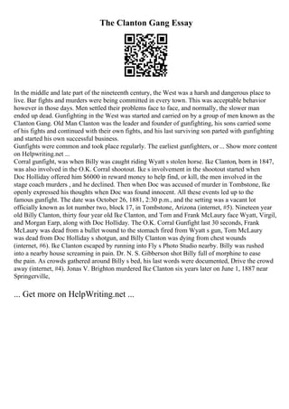 The Clanton Gang Essay
In the middle and late part of the nineteenth century, the West was a harsh and dangerous place to
live. Bar fights and murders were being committed in every town. This was acceptable behavior
however in those days. Men settled their problems face to face, and normally, the slower man
ended up dead. Gunfighting in the West was started and carried on by a group of men known as the
Clanton Gang. Old Man Clanton was the leader and founder of gunfighting, his sons carried some
of his fights and continued with their own fights, and his last surviving son parted with gunfighting
and started his own successful business.
Gunfights were common and took place regularly. The earliest gunfighters, or... Show more content
on Helpwriting.net ...
Corral gunfight, was when Billy was caught riding Wyatt s stolen horse. Ike Clanton, born in 1847,
was also involved in the O.K. Corral shootout. Ike s involvement in the shootout started when
Doc Holliday offered him $6000 in reward money to help find, or kill, the men involved in the
stage coach murders , and he declined. Then when Doc was accused of murder in Tombstone, Ike
openly expressed his thoughts when Doc was found innocent. All these events led up to the
famous gunfight. The date was October 26, 1881, 2:30 p.m., and the setting was a vacant lot
officially known as lot number two, block 17, in Tombstone, Arizona (internet, #5). Nineteen year
old Billy Clanton, thirty four year old Ike Clanton, and Tom and Frank McLaury face Wyatt, Virgil,
and Morgan Earp, along with Doc Holliday. The O.K. Corral Gunfight last 30 seconds, Frank
McLaury was dead from a bullet wound to the stomach fired from Wyatt s gun, Tom McLaury
was dead from Doc Holliday s shotgun, and Billy Clanton was dying from chest wounds
(internet, #6). Ike Clanton escaped by running into Fly s Photo Studio nearby. Billy was rushed
into a nearby house screaming in pain. Dr. N. S. Gibberson shot Billy full of morphine to ease
the pain. As crowds gathered around Billy s bed, his last words were documented, Drive the crowd
away (internet, #4). Jonas V. Brighton murdered Ike Clanton six years later on June 1, 1887 near
Springerville,
... Get more on HelpWriting.net ...
 