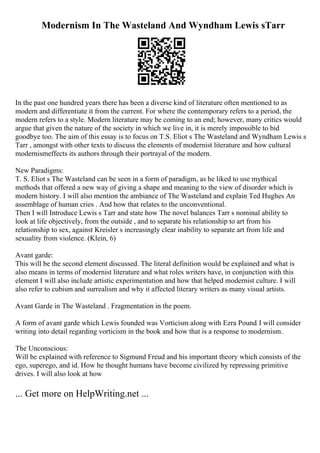 Modernism In The Wasteland And Wyndham Lewis sTarr
In the past one hundred years there has been a diverse kind of literature often mentioned to as
modern and differentiate it from the current. For where the contemporary refers to a period, the
modern refers to a style. Modern literature may be coming to an end; however, many critics would
argue that given the nature of the society in which we live in, it is merely impossible to bid
goodbye too. The aim of this essay is to focus on T.S. Eliot s The Wasteland and Wyndham Lewis s
Tarr , amongst with other texts to discuss the elements of modernist literature and how cultural
modernismeffects its authors through their portrayal of the modern.
New Paradigms:
T. S. Eliot s The Wasteland can be seen in a form of paradigm, as he liked to use mythical
methods that offered a new way of giving a shape and meaning to the view of disorder which is
modern history. I will also mention the ambiance of The Wasteland and explain Ted Hughes An
assemblage of human cries . And how that relates to the unconventional.
Then I will Introduce Lewis s Tarr and state how The novel balances Tarr s nominal ability to
look at life objectively, from the outside , and to separate his relationship to art from his
relationship to sex, against Kreisler s increasingly clear inability to separate art from life and
sexuality from violence. (Klein, 6)
Avant garde:
This will be the second element discussed. The literal definition would be explained and what is
also means in terms of modernist literature and what roles writers have, in conjunction with this
element I will also include artistic experimentation and how that helped modernist culture. I will
also refer to cubism and surrealism and why it affected literary writers as many visual artists.
Avant Garde in The Wasteland . Fragmentation in the poem.
A form of avant garde which Lewis founded was Vorticism along with Ezra Pound. I will consider
writing into detail regarding vorticism in the book and how that is a response to modernism.
The Unconscious:
Will be explained with reference to Sigmund Freud and his important theory which consists of the
ego, superego, and id. How he thought humans have become civilized by repressing primitive
drives. I will also look at how
... Get more on HelpWriting.net ...
 