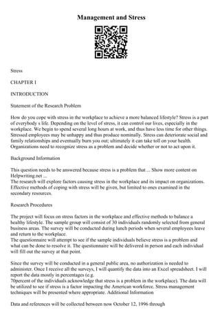 Management and Stress
Stress
CHAPTER I
INTRODUCTION
Statement of the Research Problem
How do you cope with stress in the workplace to achieve a more balanced lifestyle? Stress is a part
of everybody s life. Depending on the level of stress, it can control our lives, especially in the
workplace. We begin to spend several long hours at work, and thus have less time for other things.
Stressed employees may be unhappy and thus produce nominally. Stress can deteriorate social and
family relationships and eventually burn you out; ultimately it can take toll on your health.
Organizations need to recognize stress as a problem and decide whether or not to act upon it.
Background Information
This question needs to be answered because stress is a problem that ... Show more content on
Helpwriting.net ...
The research will explore factors causing stress in the workplace and its impact on organizations.
Effective methods of coping with stress will be given, but limited to ones examined in the
secondary resources.
Research Procedures
The project will focus on stress factors in the workplace and effective methods to balance a
healthy lifestyle. The sample group will consist of 30 individuals randomly selected from general
business areas. The survey will be conducted during lunch periods when several employees leave
and return to the workplace.
The questionnaire will attempt to see if the sample individuals believe stress is a problem and
what can be done to resolve it. The questionnaire will be delivered in person and each individual
will fill out the survey at that point.
Since the survey will be conducted in a general public area, no authorization is needed to
administer. Once I receive all the surveys, I will quantify the data into an Excel spreadsheet. I will
report the data mostly in percentages (e.g.
70percent of the individuals acknowledge that stress is a problem in the workplace). The data will
be utilized to see if stress is a factor impacting the American workforce. Stress management
techniques will be presented where appropriate. Additional Information
Data and references will be collected between now October 12, 1996 through
 
