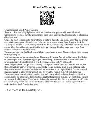 Fluoride Water System
Understanding Fluoride Water Systems
Summary: The article highlights that there are certain water systems which use advanced
technology to get rid of harmful contaminants from water like fluoride. This is useful to attain pure
drinking water.
One of the main contaminants that are found in water is fluoride. One should know that the greater
amount of consumption of fluoride can be hazardous to health, so one has to keep in check the
consumption pattern. If you want to get rid of this from your drinking water, then you should install
a water filter that will remove the fluoride, and give you pure drinking water, that is safe from
harmful chemicals and contaminants.
The question that you should ask yourself before purchasing a water filter to ... Show more content
on Helpwriting.net ...
You can purchase an ion exchange based filter that will remove fluoride unlike simple distillation
or chlorine purification process. Again, you can also buy filters which make use of AquaMetix, a
new proprietary filtration technology which removes almost 50 85% of fluoride.
Some companies sell their products claiming that regular carbon filters will remove fluoride, but
this is not entirely correct. Also, you should not be fooled by single multi media cartridge units
that contain a small amount of media in addition to carbon. A cartridge of 100% fluoride removal
media is needed to allow proper contact time for effective fluoride removal from the water.
The water system should remove chlorine, lead and mostly all other chemical and non chemical
contaminants, but at the same time should ensure that the essential minerals are not filtered out and
we get pure drinking water. Take time to find out the most suitable filter at your home or office for
healthy drinking water. You should not hasten in these matters, and find out the system that will
make obtaining fresh fluoride free water
... Get more on HelpWriting.net ...
 
