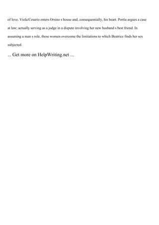 of love. Viola/Cesario enters Orsino s house and, consequentially, his heart. Portia argues a case
at law; actually serving as a judge in a dispute involving her new husband s best friend. In
assuming a man s role, these women overcome the limitations to which Beatrice finds her sex
subjected.
... Get more on HelpWriting.net ...
 