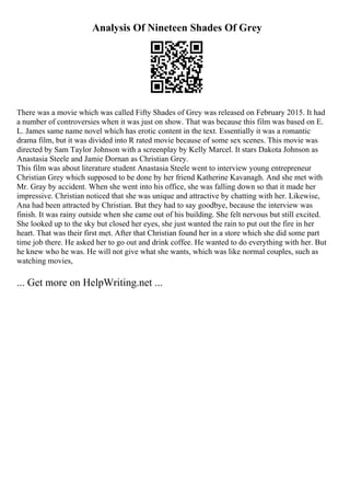 Analysis Of Nineteen Shades Of Grey
There was a movie which was called Fifty Shades of Grey was released on February 2015. It had
a number of controversies when it was just on show. That was because this film was based on E.
L. James same name novel which has erotic content in the text. Essentially it was a romantic
drama film, but it was divided into R rated movie because of some sex scenes. This movie was
directed by Sam Taylor Johnson with a screenplay by Kelly Marcel. It stars Dakota Johnson as
Anastasia Steele and Jamie Dornan as Christian Grey.
This film was about literature student Anastasia Steele went to interview young entrepreneur
Christian Grey which supposed to be done by her friend Katherine Kavanagh. And she met with
Mr. Gray by accident. When she went into his office, she was falling down so that it made her
impressive. Christian noticed that she was unique and attractive by chatting with her. Likewise,
Ana had been attracted by Christian. But they had to say goodbye, because the interview was
finish. It was rainy outside when she came out of his building. She felt nervous but still excited.
She looked up to the sky but closed her eyes, she just wanted the rain to put out the fire in her
heart. That was their first met. After that Christian found her in a store which she did some part
time job there. He asked her to go out and drink coffee. He wanted to do everything with her. But
he knew who he was. He will not give what she wants, which was like normal couples, such as
watching movies,
... Get more on HelpWriting.net ...
 