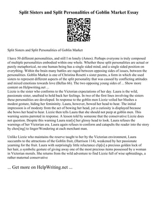Split Sisters and Split Personalities of Goblin Market Essay
Split Sisters and Split Personalities of Goblin Market
I have 50 different personalities, and still I m lonely (Amos). Perhaps everyone is truly composed
of multiple personalities embodied within one whole. Whether these split personalities are actual or
purely metaphorical, no one human being has a single sided mind, and a single sided position on
everything. Within the brain many battles are raged between opposing sides of issues, between the
personalities. Goblin Market is one of Christina Rosetti s sister poems, a form in which she used
sisters to represent different aspects of the split personality that was caused by conflicting attitudes
and mixed emotions towards love (Bellas 66). The two opposing young sides of ... Show more
content on Helpwriting.net ...
Lizzie is the sister who conforms to the Victorian expectations of her day. Laura is the wild,
passionate sister, unafraid to hold back her feelings. In two of the first lines involving the sisters
these personalities are developed. In response to the goblin men Lizzie veiled her blushes a
modest gesture, hiding her femininity. Laura, however, bowed her head to hear. The initial
impression is of modesty from the act of bowing her head, yet a curiosity is displayed because
she bows her head to hear. Lizzie then tells Laura that she should not peep at goblin men. This
warning seems parroted in response. A lesson told by someone that the conservative Lizzie does
not question. Despite this warning Laura rear[s] her glossy head to look. Laura refuses the
warnings of her Victorian era. Laura again refuses to conform and catapults the reader into the story
by chos[ing] to linger/Wondering at each merchant man.
Unlike Lizzie who maintains the reserve taught to her by the Victorian environment, Laura
succumbs to the attractions of the Goblin fruit, (Harrison 114), weakened by her passionate
yearning for the fruit. Laura with surprisingly little reluctance clip[s] a precious golden lock of
her hair, a symbolic gesture of giving away one of the most precious items possessed by a woman
in Victorian morals. She returns from the wild adventure to find Lizzie full of wise upbraidings, a
rather maternal conservative
... Get more on HelpWriting.net ...
 