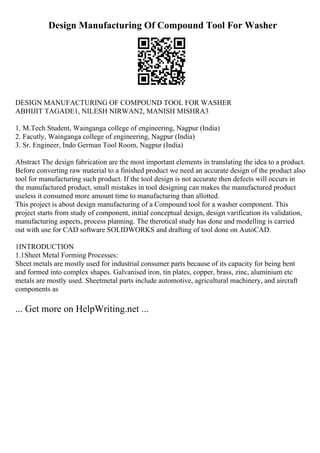 Design Manufacturing Of Compound Tool For Washer
DESIGN MANUFACTURING OF COMPOUND TOOL FOR WASHER
ABHIJIT TAGADE1, NILESH NIRWAN2, MANISH MISHRA3
1. M.Tech Student, Wainganga college of engineering, Nagpur (India)
2. Facutly, Wainganga college of engineering, Nagpur (India)
3. Sr. Engineer, Indo German Tool Room, Nagpur (India)
Abstract The design fabrication are the most important elements in translating the idea to a product.
Before converting raw material to a finished product we need an accurate design of the product also
tool for manufacturing such product. If the tool design is not accurate then defects will occurs in
the manufactured product, small mistakes in tool designing can makes the manufactured product
useless it consumed more amount time to manufacturing than allotted.
This project is about design manufacturing of a Compound tool for a washer component. This
project starts from study of component, initial conceptual design, design varification its validation,
manufacturing aspects, process planning. The therotical study has done and modelling is carried
out with use for CAD software SOLIDWORKS and drafting of tool done on AutoCAD.
1INTRODUCTION
1.1Sheet Metal Forming Processes:
Sheet metals are mostly used for industrial consumer parts because of its capacity for being bent
and formed into complex shapes. Galvanised iron, tin plates, copper, brass, zinc, aluminium etc
metals are mostly used. Sheetmetal parts include automotive, agricultural machinery, and aircraft
components as
... Get more on HelpWriting.net ...
 