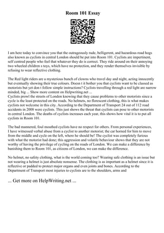 Room 101 Essay
I am here today to convince you that the outrageously rude, belligerent, and hazardous road hogs
also known as cyclists in central London should be put into Room 101. Cyclists are impertinent,
self centred people who feel that whatever they do is correct. They ride around on their annoying
two wheeled children s toys, which have no protection, and they render themselves invisible by
refusing to wear reflective clothing.
The Red light riders are a mysterious bunch of clowns who travel day and night, acting innocently
but eventually showing their true colours. Doesn t it bother you that cyclists want to be classed as
motorists but yet don t follow simple instructions? Cyclists travelling through a red light are narrow
minded, big ... Show more content on Helpwriting.net ...
Cyclists prowl the streets of London knowing that they cause problems to other motorists since a
cycle is the least protected on the roads. No helmets, no florescent clothing, this is what makes
cyclists not welcome in this city. According to the Department of Transport 24 out of 112 road
accidents in 2008 were cyclists. This just shows the threat that cyclists can pose to other motorists
in central London. The deaths of cyclists increases each year, this shows how vital it is to put all
cyclists in Room 101.
The bad mannered, foul mouthed cyclists have no respect for others. From personal experiences,
I have witnessed verbal abuse from a cyclist to another motorist; the car horned for him to move
from the middle and cycle on the left, where he should be! The cyclist was completely furious
with what the motorist had done; this aggression and volatile behaviour shows that they are not
worthy of having the privilege of cycling on the roads of London. We can make a difference by
banishing them to Room 101, as citizens of London, we can make the difference.
No helmet, no safety clothing, what is the world coming too? Wearing safe clothing is an issue but
not wearing a helmet is just absolute nonsense. The clothing is as important as a helmet since it is
reflective or padded to protect major organs and even joints and bones. According to the
Department of Transport most injuries to cyclists are to the shoulders, arms and
... Get more on HelpWriting.net ...
 