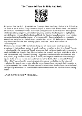 The Theme Of Fear In Hide And Seek
The poems Hide and Seek , Remember and Do not go gentle into that good night have all displayed
the theme of fear at its best, using various techniques to achieve their desired effect. Hide and Seek
deals with the fear and nervousness an innocent young boy could experience as he first steps out
into the potentially dangerous, unrestful society, using a simple childhood game to highlight the
stark differences between childhood and adulthood. On the other hand, Remember copes with the
torment and anxietyRossetti encounters of being potentially forgotten by her lover after death,
although she had given in to her view and instead wishes a better life for her partner, born out of a
deep and devoted love for him. Do not go gentle , however,... Show more content on
Helpwriting.net ...
Thomas s previous respect for his father s strong and tall figure causes him to push aside
acceptance of death and rage against it, which people are powerless to stop. Even though Thomas
is being impulsive, he knows that Though wise men at their end know dark is right because their
words had forked no lightning they. Thomas realises that although intelligent people know what to
look for after death, they forked no lightning , suggesting that in spite of the wisdom some wise
men possess, they lack the ultimate power of nature, evincing how humans are weak and fragile
against death. Even so, Thomas chooses to vent his fury at death, which is similar to William
Blake s The Tyger , where his anger is directed at the people who had incited the industrial
revolution. His anger is most evident when he mocks them utilising a semantic field connoting to
everyday tools of a blacksmith. What the hammer? what the chain, in what furnace was thy brain?
conveys his puzzlement at the creation of such a sinister movement and his distaste at the society s
current
... Get more on HelpWriting.net ...
 