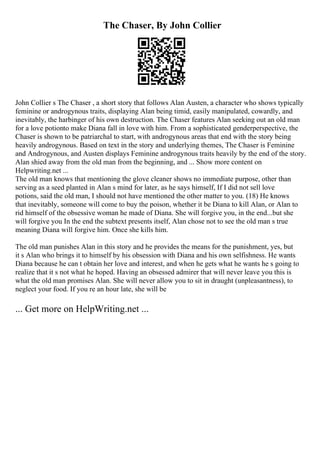 The Chaser, By John Collier
John Collier s The Chaser , a short story that follows Alan Austen, a character who shows typically
feminine or androgynous traits, displaying Alan being timid, easily manipulated, cowardly, and
inevitably, the harbinger of his own destruction. The Chaser features Alan seeking out an old man
for a love potionto make Diana fall in love with him. From a sophisticated genderperspective, the
Chaser is shown to be patriarchal to start, with androgynous areas that end with the story being
heavily androgynous. Based on text in the story and underlying themes, The Chaser is Feminine
and Androgynous, and Austen displays Feminine androgynous traits heavily by the end of the story.
Alan shied away from the old man from the beginning, and ... Show more content on
Helpwriting.net ...
The old man knows that mentioning the glove cleaner shows no immediate purpose, other than
serving as a seed planted in Alan s mind for later, as he says himself, If I did not sell love
potions, said the old man, I should not have mentioned the other matter to you. (18) He knows
that inevitably, someone will come to buy the poison, whether it be Diana to kill Alan, or Alan to
rid himself of the obsessive woman he made of Diana. She will forgive you, in the end...but she
will forgive you In the end the subtext presents itself, Alan chose not to see the old man s true
meaning Diana will forgive him. Once she kills him.
The old man punishes Alan in this story and he provides the means for the punishment, yes, but
it s Alan who brings it to himself by his obsession with Diana and his own selfishness. He wants
Diana because he can t obtain her love and interest, and when he gets what he wants he s going to
realize that it s not what he hoped. Having an obsessed admirer that will never leave you this is
what the old man promises Alan. She will never allow you to sit in draught (unpleasantness), to
neglect your food. If you re an hour late, she will be
... Get more on HelpWriting.net ...
 