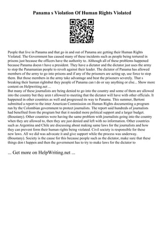 Panama s Violation Of Human Rights Violated
People that live in Panama and that go in and out of Panama are getting their Human Rights
Violated. The Government has caused many of these incidents such as people being tortured in
prisons just because the officers have the authority to. Although all of these problems happened
because Panama doesn t have a president. They have a dictator and the dictator just uses the army
to stop the Panamanian people to revolt against their leader. The dictator of Panama has allowed
members of the army to go into prisons and if any of the prisoners are acting up, use force to stop
them. But those members in the army take advantage and beat the prisoners severely. That s
breaking their human rightsbut they people of Panama can t do or say anything or else... Show more
content on Helpwriting.net ...
But many of these journalists are being denied to go into the country and some of them are allowed
into the country but they aren t allowed to meeting that the dictator will have with other officials. It
happened in other countries as well and progressed its way to Panama. This summer, Bertoni
submitted a report to the inter American Commission on Human Rights documenting a program
run by the Colombian government to protect journalists. The report said hundreds of journalists
had benefited from the program but that it needed more political support and a larger budget.
(Boustany). Other countries were having the same problem with journalists going into the country
when they are allowed to, then they are just denied and left with no information. Other countries
such as Argentina and Chile are discussing about making same laws for the journalists and how
they can prevent form their human rights being violated. Civil society is responsible for these
new laws. All we did was advocate it and give support while the process was underway.
(Boustany). Society is the cause for this because people such as the dictator, make sure that these
things don t happen and then the government has to try to make laws for the dictator to
... Get more on HelpWriting.net ...
 