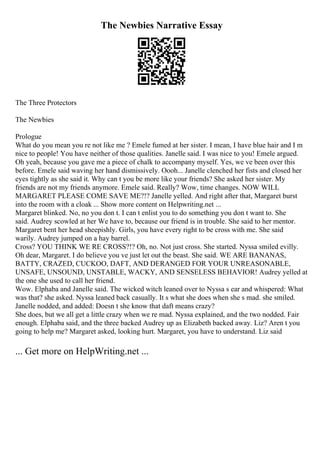 The Newbies Narrative Essay
The Three Protectors
The Newbies
Prologue
What do you mean you re not like me ? Emele fumed at her sister. I mean, I have blue hair and I m
nice to people! You have neither of those qualities. Janelle said. I was nice to you! Emele argued.
Oh yeah, because you gave me a piece of chalk to accompany myself. Yes, we ve been over this
before. Emele said waving her hand dismissively. Oooh... Janelle clenched her fists and closed her
eyes tightly as she said it. Why can t you be more like your friends? She asked her sister. My
friends are not my friends anymore. Emele said. Really? Wow, time changes. NOW WILL
MARGARET PLEASE COME SAVE ME?!? Janelle yelled. And right after that, Margaret burst
into the room with a cloak ... Show more content on Helpwriting.net ...
Margaret blinked. No, no you don t. I can t enlist you to do something you don t want to. She
said. Audrey scowled at her We have to, because our friend is in trouble. She said to her mentor.
Margaret bent her head sheepishly. Girls, you have every right to be cross with me. She said
warily. Audrey jumped on a hay barrel.
Cross? YOU THINK WE RE CROSS?!? Oh, no. Not just cross. She started. Nyssa smiled evilly.
Oh dear, Margaret. I do believe you ve just let out the beast. She said. WE ARE BANANAS,
BATTY, CRAZED, CUCKOO, DAFT, AND DERANGED FOR YOUR UNREASONABLE,
UNSAFE, UNSOUND, UNSTABLE, WACKY, AND SENSELESS BEHAVIOR! Audrey yelled at
the one she used to call her friend.
Wow. Elphaba and Janelle said. The wicked witch leaned over to Nyssa s ear and whispered: What
was that? she asked. Nyssa leaned back casually. It s what she does when she s mad. she smiled.
Janelle nodded, and added: Doesn t she know that daft means crazy?
She does, but we all get a little crazy when we re mad. Nyssa explained, and the two nodded. Fair
enough. Elphaba said, and the three backed Audrey up as Elizabeth backed away. Liz? Aren t you
going to help me? Margaret asked, looking hurt. Margaret, you have to understand. Liz said
... Get more on HelpWriting.net ...
 