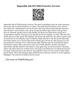 Impossible Job Of Child Protective Services
Impossible Job of Child Protective Services The article immediately starts out with a gruesome
horror story that no child should have to endure. Then talks about the history of the cycle we
have fallen into. child protective services has been driven by horror stories that have become a
meta narrative: social workers screw up by missing the telltale signs of abuse, kids get hurt,
laws are reformed, and thus more at risk children are taken out of their homes and given to
loving adoptive families. then goes to say that they do not live happily ever after. That only 20%
of kid come out of the system well adjusted. The article talks about how the media is quick to job
on Social Service for being the cause of childrens deaths and that is why the system takes kids.
The media expects you to remove kids at the warning signs, but not too early because you will
be portrayed as a monster if you violate parents right. Warning signs do not predict the future,
just because a police officer interviews a man who is black and poor, and has committed a
crime before and they think he will commit a crime again, they can not arrest them. The police
officer who had an interview with the man is not going to get blamed for not taking the man off
the streets if that man leaves the interview and commits a crime. So why would a social worker
get the blame? The article basically paints Child Protective Services workers as racists legalized
kidnappers. The removal of children into the system
... Get more on HelpWriting.net ...
 