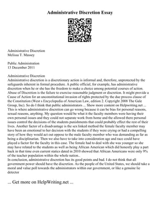 Administrative Discretion Essay
Administrative Discretion
Melissa T. Massey
Public Administration
13 December 2011
Administrative Discretion
Administrative discretion is a discretionary action is informal and, therefore, unprotected by the
safeguards inherent in formal procedure. A public official, for example, has administrative
discretion when he or she has the freedom to make a choice among potential courses of action.
Abuse of Discretion is the failure to exercise reasonable judgment or discretion. It might provide a
Cause of Action for an unconstitutional invasion of rights protected by the due process clause of
the Constitution (West s Encyclopedia of American Law, edition 2. Copyright 2008 The Gale
Group, Inc). So do I think that public administrators ... Show more content on Helpwriting.net ...
This is where administrative discretion can go wrong because it can be bias for personal reasons,
sexual reasons, anything. My question would be what it the faculty members were having their
own personal issues and they could not separate work from home and the allowed there personal
issues control the decisions of the students punishments that could probably effect the rest of their
lives. Another factor of a disadvantage is the sex linked method the female faculty member may
have been an emotional to her decision with the students if they were crying or had a compelling
story of how they would act out oppose to the male faculty member who was demanding as far as
being a disciplinarian. Then we also have to take into consideration age and race could have
played a factor for the faculty in this case. The female had to deal with she was younger so she
may have related to the students as well as being African American which did honestly play a part
back in that time even current statics dated in 2010 showed that African Americans were only 9%
of the teacher population within the whole nation..
In conclusion, administrative discretion has its good points and bad. I do not think that all
government power should have the discretion. As the people of the United States, we should take a
moral and value poll towards the administrators within our government, or like a genuine lie
detector
... Get more on HelpWriting.net ...
 