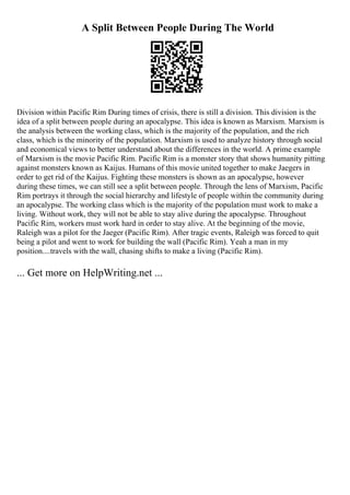 A Split Between People During The World
Division within Pacific Rim During times of crisis, there is still a division. This division is the
idea of a split between people during an apocalypse. This idea is known as Marxism. Marxism is
the analysis between the working class, which is the majority of the population, and the rich
class, which is the minority of the population. Marxism is used to analyze history through social
and economical views to better understand about the differences in the world. A prime example
of Marxism is the movie Pacific Rim. Pacific Rim is a monster story that shows humanity pitting
against monsters known as Kaijus. Humans of this movie united together to make Jaegers in
order to get rid of the Kaijus. Fighting these monsters is shown as an apocalypse, however
during these times, we can still see a split between people. Through the lens of Marxism, Pacific
Rim portrays it through the social hierarchy and lifestyle of people within the community during
an apocalypse. The working class which is the majority of the population must work to make a
living. Without work, they will not be able to stay alive during the apocalypse. Throughout
Pacific Rim, workers must work hard in order to stay alive. At the beginning of the movie,
Raleigh was a pilot for the Jaeger (Pacific Rim). After tragic events, Raleigh was forced to quit
being a pilot and went to work for building the wall (Pacific Rim). Yeah a man in my
position....travels with the wall, chasing shifts to make a living (Pacific Rim).
... Get more on HelpWriting.net ...
 
