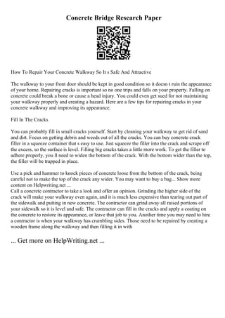 Concrete Bridge Research Paper
How To Repair Your Concrete Walkway So It s Safe And Attractive
The walkway to your front door should be kept in good condition so it doesn t ruin the appearance
of your home. Repairing cracks is important so no one trips and falls on your property. Falling on
concrete could break a bone or cause a head injury. You could even get sued for not maintaining
your walkway properly and creating a hazard. Here are a few tips for repairing cracks in your
concrete walkway and improving its appearance.
Fill In The Cracks
You can probably fill in small cracks yourself. Start by cleaning your walkway to get rid of sand
and dirt. Focus on getting debris and weeds out of all the cracks. You can buy concrete crack
filler in a squeeze container that s easy to use. Just squeeze the filler into the crack and scrape off
the excess, so the surface is level. Filling big cracks takes a little more work. To get the filler to
adhere properly, you ll need to widen the bottom of the crack. With the bottom wider than the top,
the filler will be trapped in place.
Use a pick and hammer to knock pieces of concrete loose from the bottom of the crack, being
careful not to make the top of the crack any wider. You may want to buy a bag... Show more
content on Helpwriting.net ...
Call a concrete contractor to take a look and offer an opinion. Grinding the higher side of the
crack will make your walkway even again, and it is much less expensive than tearing out part of
the sidewalk and putting in new concrete. The contractor can grind away all raised portions of
your sidewalk so it is level and safe. The contractor can fill in the cracks and apply a coating on
the concrete to restore its appearance, or leave that job to you. Another time you may need to hire
a contractor is when your walkway has crumbling sides. Those need to be repaired by creating a
wooden frame along the walkway and then filling it in with
... Get more on HelpWriting.net ...
 