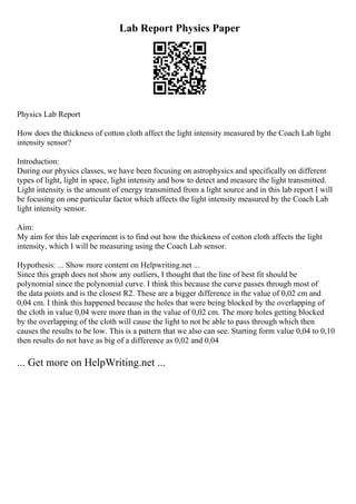 Lab Report Physics Paper
Physics Lab Report
How does the thickness of cotton cloth affect the light intensity measured by the Coach Lab light
intensity sensor?
Introduction:
During our physics classes, we have been focusing on astrophysics and specifically on different
types of light, light in space, light intensity and how to detect and measure the light transmitted.
Light intensity is the amount of energy transmitted from a light source and in this lab report I will
be focusing on one particular factor which affects the light intensity measured by the Coach Lab
light intensity sensor.
Aim:
My aim for this lab experiment is to find out how the thickness of cotton cloth affects the light
intensity, which I will be measuring using the Coach Lab sensor.
Hypothesis: ... Show more content on Helpwriting.net ...
Since this graph does not show any outliers, I thought that the line of best fit should be
polynomial since the polynomial curve. I think this because the curve passes through most of
the data points and is the closest R2. These are a bigger difference in the value of 0,02 cm and
0,04 cm. I think this happened because the holes that were being blocked by the overlapping of
the cloth in value 0,04 were more than in the value of 0,02 cm. The more holes getting blocked
by the overlapping of the cloth will cause the light to not be able to pass through which then
causes the results to be low. This is a pattern that we also can see. Starting form value 0,04 to 0,10
then results do not have as big of a difference as 0,02 and 0,04
... Get more on HelpWriting.net ...
 