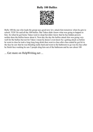 Bully 100 Bullies
Bully 100 the one who leads the group says good now let s attack him tomorrow when he gets to
school. YES! Sir said all the 100 bullies. But Takeo didn t know what was going to happen to
him. So when he got home Takeo went to sleep but didn t know that he has hidden powers
neither does the bullies know about it. Next day the day the bullies attack him was going very
well for the bullies but not for Takeo i mean he doesn t even know he s getting attack so before
he went to class he took a long long long drink then went to class after class ended he got hit in
the face he saw that he was bleeding really hard and went to the bathroom to go was his face after
he finish face washing he saw 5 people drag him out of the bathroom and he saw about 100
... Get more on HelpWriting.net ...
 