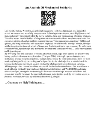 An Analysis Of Mechanical Solidarity
Last month, Harvey Weinstein, an extremely successful Hollywood producer, was accused of
sexual harassment and assault by many women. Following the occurrence, other highly respected
men, particularly those involved in the movie industry, have also been accused of similar offences.
There has been a snowball effect of allegations as more recent incidents have been mentioned that
encourage victims of earlier incidents to come forward. These accusations, previously hidden and
ignored, are being mentioned now because of improved social networks amongst women, stronger
solidarity against the issue of sexual offences, and feminist politics in rape response. To understand
social networks, relationships and their forms are analyzed. In those networks... Show more content
on Helpwriting.net ...
By providing care and assistance to victims of sexual assault, rape crisis centres are effective and
lasting products of second wave feminism (Corrigan 2014). Although rape crisis centres are
institutions created by feminist politics, workers refuse to use the term feminist as a label for their
services (Corrigan 2014). According to Corrigan (2014), the label rejection is a useful tactic in
keeping the feminist movement alive in politic; the label rejection keeps feminism versatile.
Although rape crisis centres have been successful, the institutions continue to face obstacles as a
result of being politically marginalized. Relating back to Simmel and Wolff (1950) and social
network analysis, strong ties are meaningful ties where relationships between individuals and
groups can benefit. However, the marginalization can make the ties weak by preventing access to
potential resources provided by national connections (Corrigan
... Get more on HelpWriting.net ...
 