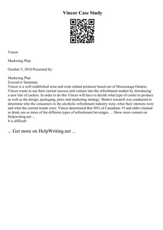 Vincor Case Study
Vincor
Marketing Plan
October 5, 2010 Presented by:
Marketing Plan
Executive Summary
Vincor is a well established wine and wine related producer based out of Mississauga Ontario.
Vincor wants to use their current success and venture into the refreshment market by introducing
a new line of coolers. In order to do this Vincor will have to decide what type of cooler to produce
as well as the design, packaging, price and marketing strategy. Market research was conducted to
determine who the consumers in the alcoholic refreshment industry were, what their interests were
and what the current trends were. Vincor determined that 56% of Canadians 19 and older claimed
to drink one or more of the different types of refreshment beverages. ... Show more content on
Helpwriting.net ...
It is difficult
... Get more on HelpWriting.net ...
 