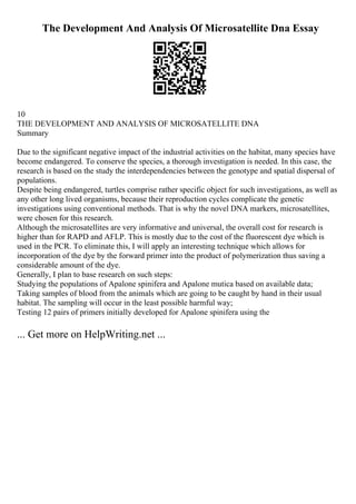 The Development And Analysis Of Microsatellite Dna Essay
10
THE DEVELOPMENT AND ANALYSIS OF MICROSATELLITE DNA
Summary
Due to the significant negative impact of the industrial activities on the habitat, many species have
become endangered. To conserve the species, a thorough investigation is needed. In this case, the
research is based on the study the interdependencies between the genotype and spatial dispersal of
populations.
Despite being endangered, turtles comprise rather specific object for such investigations, as well as
any other long lived organisms, because their reproduction cycles complicate the genetic
investigations using conventional methods. That is why the novel DNA markers, microsatellites,
were chosen for this research.
Although the microsatellites are very informative and universal, the overall cost for research is
higher than for RAPD and AFLP. This is mostly due to the cost of the fluorescent dye which is
used in the PCR. To eliminate this, I will apply an interesting technique which allows for
incorporation of the dye by the forward primer into the product of polymerization thus saving a
considerable amount of the dye.
Generally, I plan to base research on such steps:
Studying the populations of Apalone spinifera and Apalone mutica based on available data;
Taking samples of blood from the animals which are going to be caught by hand in their usual
habitat. The sampling will occur in the least possible harmful way;
Testing 12 pairs of primers initially developed for Apalone spinifera using the
... Get more on HelpWriting.net ...
 