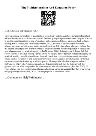 The Multiculturalism And Education Policy
Multiculturalism and Education Policy
How we educate our students is a contentious topic. Many stakeholders have different ideas about
what will make our schools more successful. Without going into great detail about the past, it is safe
to say the current paradigm is one of standards and assessment. Schools have gone back to basics
reading, math, science, and little else (Newman, 2013). In order to be considered successful,
schools have resorted to teaching to the standardized tests. Effective school advocates believe that
the country should pay less attention to racial issues and student racial composition of schools and
instead concentrate on academic quality only (Newman, 2006). I do not agree. I do not feel that
school success is an all or nothing venture where we have to decide between concentrating only on
academic quality or multicultural issues. Instead, I think that concentrating on multiculturalism
issues, such as racial issues and racial composition of schools, creates a nurturing and supportive
environment thereby improving academic quality. Although educationis often promoted as a
pathway out of poverty, American educational disparities are such that the families with the
greatest need are often relegated to the least adequate educational resources (Sue Sue, 2013). 60
years after de jure segregation was outlawed, schools are almost as segregated as they were before
desegregation (Hannah Jones, 2014). Such segregation is sometimes called
... Get more on HelpWriting.net ...
 