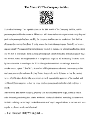 The Model Of The Company Smith s
Executive Summary: This report focuses on the STP model of the Company Smith s , which
produces potato chips in Australia. This report will focus on how the segmentation, targeting and
positioning concepts has been used by the company to obtain such a market mix that Smith s
chips are the most preferred and favorite among the Australian customers. Basically , when we
are applying STP process in the marketing our product in market, our ultimate goal is to position
our product in consumer s mind and thus creating such a market mix that consumer readily buy s
our product. While defining the market of our product, chips are the most easily available snack
by the consumers. According to the Wave of stagnation continues to challenge Australian
snacks market report 17 Jan 2013, Australian nibble producers confronted constant stagnation
and monetary weight and must develop further in specialty solid divisions to ride the current
wives of difficulties. In the following report, we will evaluate the segments of the market, and
will target those segments so that we could position our products in the targeted customer s
minds.
Introduction: This report basically gives the STP model for the smith chips, so that a certain
sales increasing marketing mix can be produced. Market division is a promoting system which
includes isolating a wide target market into subsets of buyers, organizations, or nations who have
regular needs and needs, and afterward
... Get more on HelpWriting.net ...
 