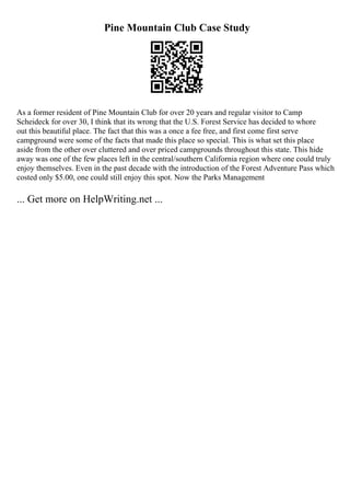 Pine Mountain Club Case Study
As a former resident of Pine Mountain Club for over 20 years and regular visitor to Camp
Scheideck for over 30, I think that its wrong that the U.S. Forest Service has decided to whore
out this beautiful place. The fact that this was a once a fee free, and first come first serve
campground were some of the facts that made this place so special. This is what set this place
aside from the other over cluttered and over priced campgrounds throughout this state. This hide
away was one of the few places left in the central/southern California region where one could truly
enjoy themselves. Even in the past decade with the introduction of the Forest Adventure Pass which
costed only $5.00, one could still enjoy this spot. Now the Parks Management
... Get more on HelpWriting.net ...
 