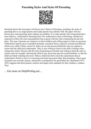 Parenting Styles And Styles Of Parenting
Parenting Styles My term paper will discuss the 4 Styles of Parenting, including; the styles of
parenting that we as single parents and couple parents may identify with. My paper will also
discuss how each parenting styles impacts our children, if it works and the style of parenting that s
most effective. Authoritative Parenting Style The Authoritative Style of Parenting, children are
expected to follow the rules and guidelines that a parent with this style of parenting has put into
place. This type of parents are responsive to their children and willing (eager) to listen to questions.
Authoritative parents gives reasonable demands, consistent limits, expresses warmth and affection
which every child, I think, yearns for. Rules are set and reasons behind the rules are explain to
ensure that the child (ren) understands. They re also willing to listen to the child s feelings when
setting these limits. Parents with this style of parenting are flexible and willing to bend the rules in
certain cases for example, allowing the child to stay up an hour pass the normal bedtime, so that the
child can finish watching television. When a child (ren) fail to meet the expectations that an
Authoritative Parent is more of a nurturing and forgiving parent rather than punishing. These types
of parents uses rewards, praises, and positive consequences for good behaviors. Baurmind (1971,
1991) suggests that these parents, monitor and impart clear standards for their children s conduct.
They
... Get more on HelpWriting.net ...
 