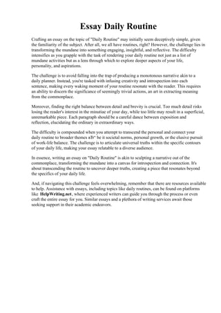 Essay Daily Routine
Crafting an essay on the topic of "Daily Routine" may initially seem deceptively simple, given
the familiarity of the subject. After all, we all have routines, right? However, the challenge lies in
transforming the mundane into something engaging, insightful, and reflective. The difficulty
intensifies as you grapple with the task of rendering your daily routine not just as a list of
mundane activities but as a lens through which to explore deeper aspects of your life,
personality, and aspirations.
The challenge is to avoid falling into the trap of producing a monotonous narrative akin to a
daily planner. Instead, you're tasked with infusing creativity and introspection into each
sentence, making every waking moment of your routine resonate with the reader. This requires
an ability to discern the significance of seemingly trivial actions, an art in extracting meaning
from the commonplace.
Moreover, finding the right balance between detail and brevity is crucial. Too much detail risks
losing the reader's interest in the minutiae of your day, while too little may result in a superficial,
unremarkable piece. Each paragraph should be a careful dance between exposition and
reflection, elucidating the ordinary in extraordinary ways.
The difficulty is compounded when you attempt to transcend the personal and connect your
daily routine to broader themes вЂ“ be it societal norms, personal growth, or the elusive pursuit
of work-life balance. The challenge is to articulate universal truths within the specific contours
of your daily life, making your essay relatable to a diverse audience.
In essence, writing an essay on "Daily Routine" is akin to sculpting a narrative out of the
commonplace, transforming the mundane into a canvas for introspection and connection. It's
about transcending the routine to uncover deeper truths, creating a piece that resonates beyond
the specifics of your daily life.
And, if navigating this challenge feels overwhelming, remember that there are resources available
to help. Assistance with essays, including topics like daily routines, can be found on platforms
like HelpWriting.net, where experienced writers can guide you through the process or even
craft the entire essay for you. Similar essays and a plethora of writing services await those
seeking support in their academic endeavors.
Essay Daily Routine Essay Daily Routine
 