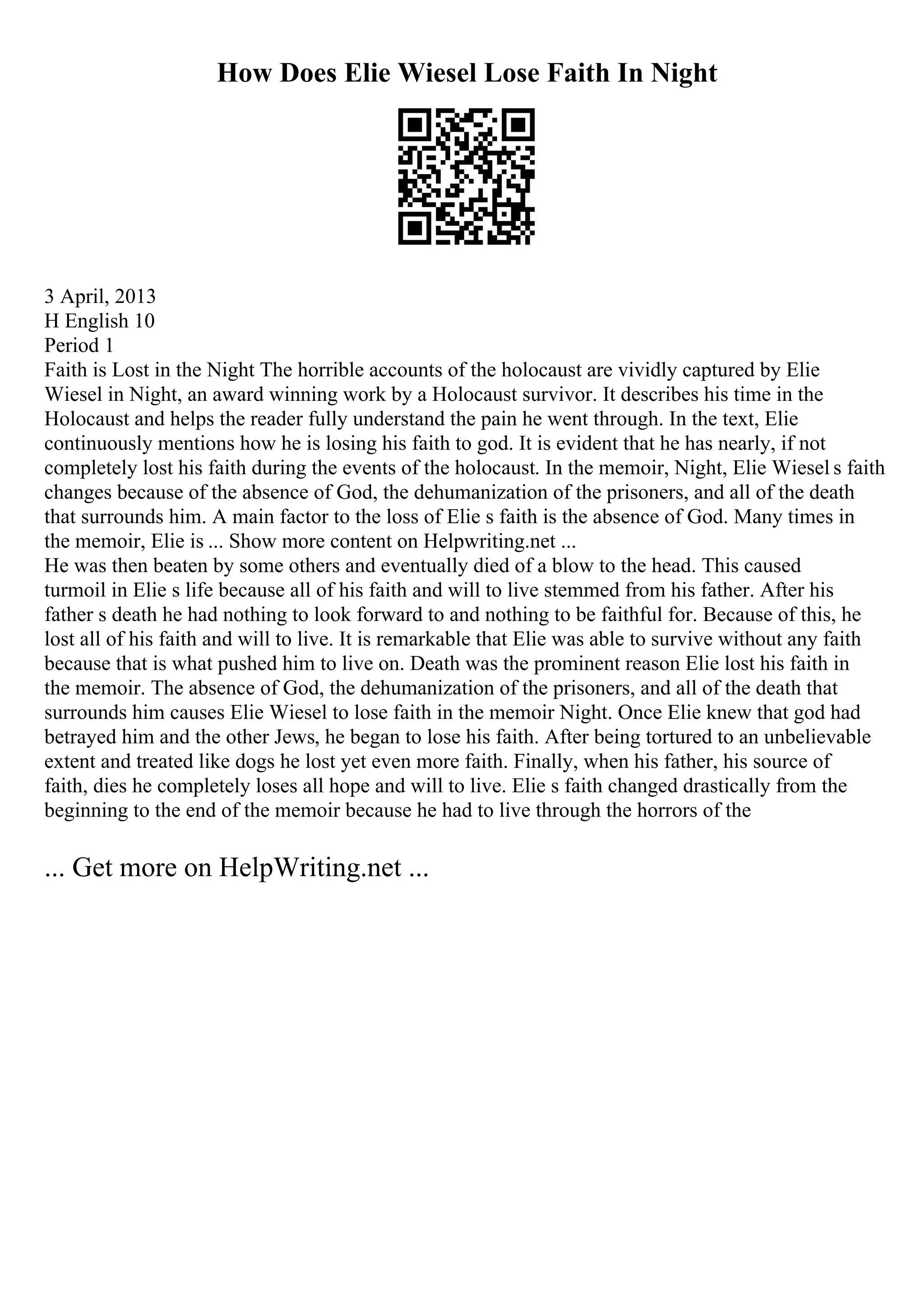 How Does Elie Wiesel Lose Faith In Night
3 April, 2013
H English 10
Period 1
Faith is Lost in the Night The horrible accounts of the holocaust are vividly captured by Elie
Wiesel in Night, an award winning work by a Holocaust survivor. It describes his time in the
Holocaust and helps the reader fully understand the pain he went through. In the text, Elie
continuously mentions how he is losing his faith to god. It is evident that he has nearly, if not
completely lost his faith during the events of the holocaust. In the memoir, Night, Elie Wiesel s faith
changes because of the absence of God, the dehumanization of the prisoners, and all of the death
that surrounds him. A main factor to the loss of Elie s faith is the absence of God. Many times in
the memoir, Elie is ... Show more content on Helpwriting.net ...
He was then beaten by some others and eventually died of a blow to the head. This caused
turmoil in Elie s life because all of his faith and will to live stemmed from his father. After his
father s death he had nothing to look forward to and nothing to be faithful for. Because of this, he
lost all of his faith and will to live. It is remarkable that Elie was able to survive without any faith
because that is what pushed him to live on. Death was the prominent reason Elie lost his faith in
the memoir. The absence of God, the dehumanization of the prisoners, and all of the death that
surrounds him causes Elie Wiesel to lose faith in the memoir Night. Once Elie knew that god had
betrayed him and the other Jews, he began to lose his faith. After being tortured to an unbelievable
extent and treated like dogs he lost yet even more faith. Finally, when his father, his source of
faith, dies he completely loses all hope and will to live. Elie s faith changed drastically from the
beginning to the end of the memoir because he had to live through the horrors of the
... Get more on HelpWriting.net ...
 