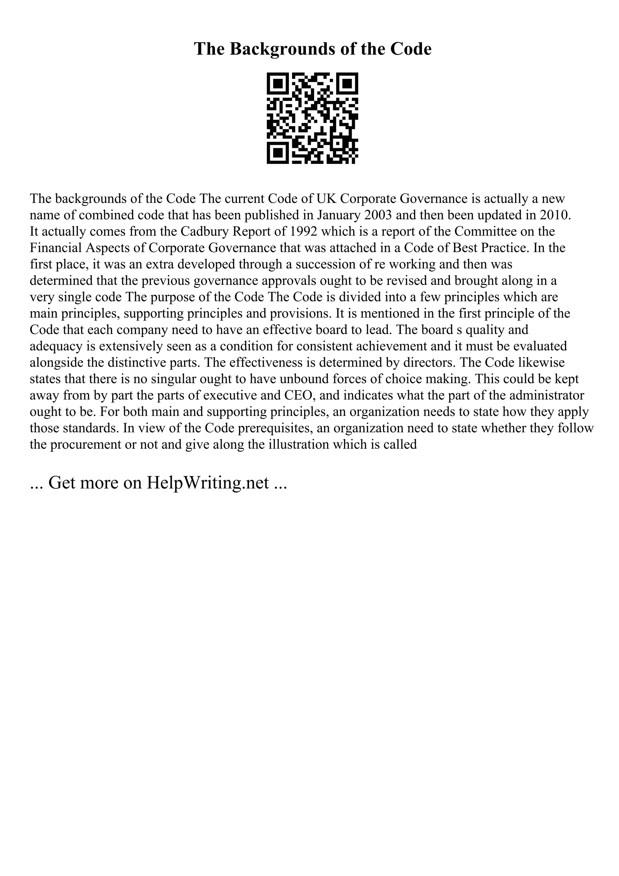The Backgrounds of the Code
The backgrounds of the Code The current Code of UK Corporate Governance is actually a new
name of combined code that has been published in January 2003 and then been updated in 2010.
It actually comes from the Cadbury Report of 1992 which is a report of the Committee on the
Financial Aspects of Corporate Governance that was attached in a Code of Best Practice. In the
first place, it was an extra developed through a succession of re working and then was
determined that the previous governance approvals ought to be revised and brought along in a
very single code The purpose of the Code The Code is divided into a few principles which are
main principles, supporting principles and provisions. It is mentioned in the first principle of the
Code that each company need to have an effective board to lead. The board s quality and
adequacy is extensively seen as a condition for consistent achievement and it must be evaluated
alongside the distinctive parts. The effectiveness is determined by directors. The Code likewise
states that there is no singular ought to have unbound forces of choice making. This could be kept
away from by part the parts of executive and CEO, and indicates what the part of the administrator
ought to be. For both main and supporting principles, an organization needs to state how they apply
those standards. In view of the Code prerequisites, an organization need to state whether they follow
the procurement or not and give along the illustration which is called
... Get more on HelpWriting.net ...
 
