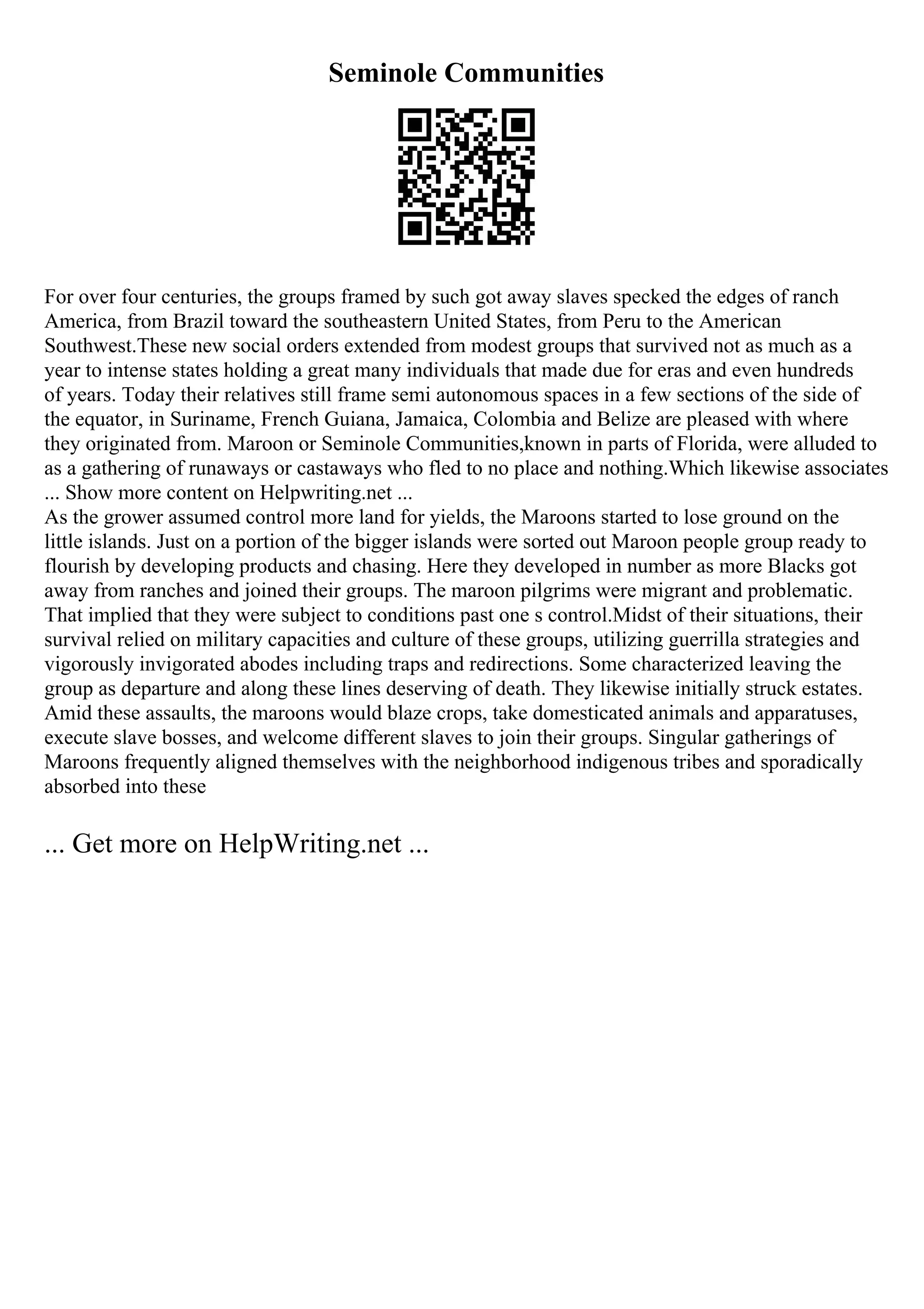 Seminole Communities
For over four centuries, the groups framed by such got away slaves specked the edges of ranch
America, from Brazil toward the southeastern United States, from Peru to the American
Southwest.These new social orders extended from modest groups that survived not as much as a
year to intense states holding a great many individuals that made due for eras and even hundreds
of years. Today their relatives still frame semi autonomous spaces in a few sections of the side of
the equator, in Suriname, French Guiana, Jamaica, Colombia and Belize are pleased with where
they originated from. Maroon or Seminole Communities,known in parts of Florida, were alluded to
as a gathering of runaways or castaways who fled to no place and nothing.Which likewise associates
... Show more content on Helpwriting.net ...
As the grower assumed control more land for yields, the Maroons started to lose ground on the
little islands. Just on a portion of the bigger islands were sorted out Maroon people group ready to
flourish by developing products and chasing. Here they developed in number as more Blacks got
away from ranches and joined their groups. The maroon pilgrims were migrant and problematic.
That implied that they were subject to conditions past one s control.Midst of their situations, their
survival relied on military capacities and culture of these groups, utilizing guerrilla strategies and
vigorously invigorated abodes including traps and redirections. Some characterized leaving the
group as departure and along these lines deserving of death. They likewise initially struck estates.
Amid these assaults, the maroons would blaze crops, take domesticated animals and apparatuses,
execute slave bosses, and welcome different slaves to join their groups. Singular gatherings of
Maroons frequently aligned themselves with the neighborhood indigenous tribes and sporadically
absorbed into these
... Get more on HelpWriting.net ...
 