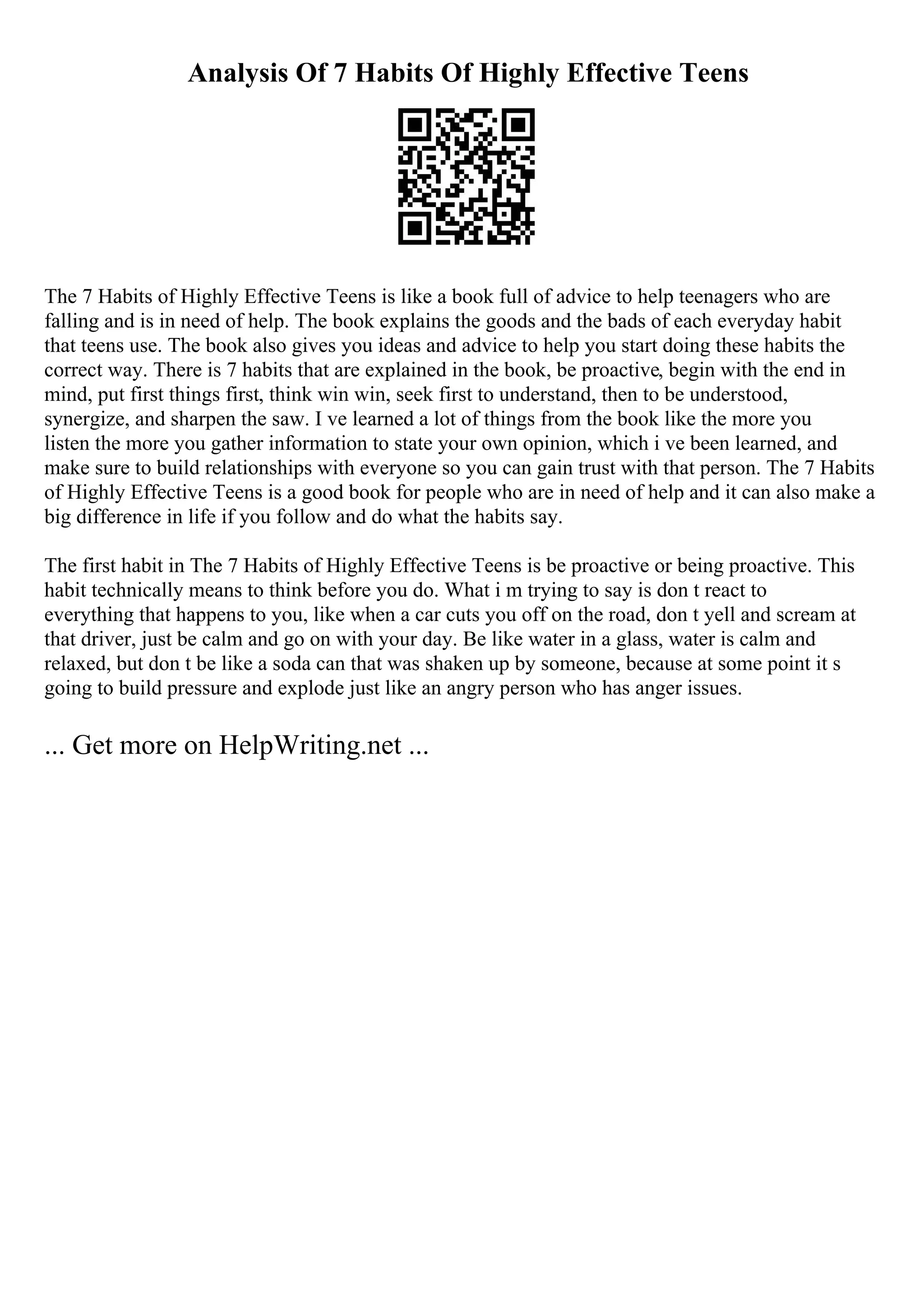 Analysis Of 7 Habits Of Highly Effective Teens
The 7 Habits of Highly Effective Teens is like a book full of advice to help teenagers who are
falling and is in need of help. The book explains the goods and the bads of each everyday habit
that teens use. The book also gives you ideas and advice to help you start doing these habits the
correct way. There is 7 habits that are explained in the book, be proactive, begin with the end in
mind, put first things first, think win win, seek first to understand, then to be understood,
synergize, and sharpen the saw. I ve learned a lot of things from the book like the more you
listen the more you gather information to state your own opinion, which i ve been learned, and
make sure to build relationships with everyone so you can gain trust with that person. The 7 Habits
of Highly Effective Teens is a good book for people who are in need of help and it can also make a
big difference in life if you follow and do what the habits say.
The first habit in The 7 Habits of Highly Effective Teens is be proactive or being proactive. This
habit technically means to think before you do. What i m trying to say is don t react to
everything that happens to you, like when a car cuts you off on the road, don t yell and scream at
that driver, just be calm and go on with your day. Be like water in a glass, water is calm and
relaxed, but don t be like a soda can that was shaken up by someone, because at some point it s
going to build pressure and explode just like an angry person who has anger issues.
... Get more on HelpWriting.net ...
 