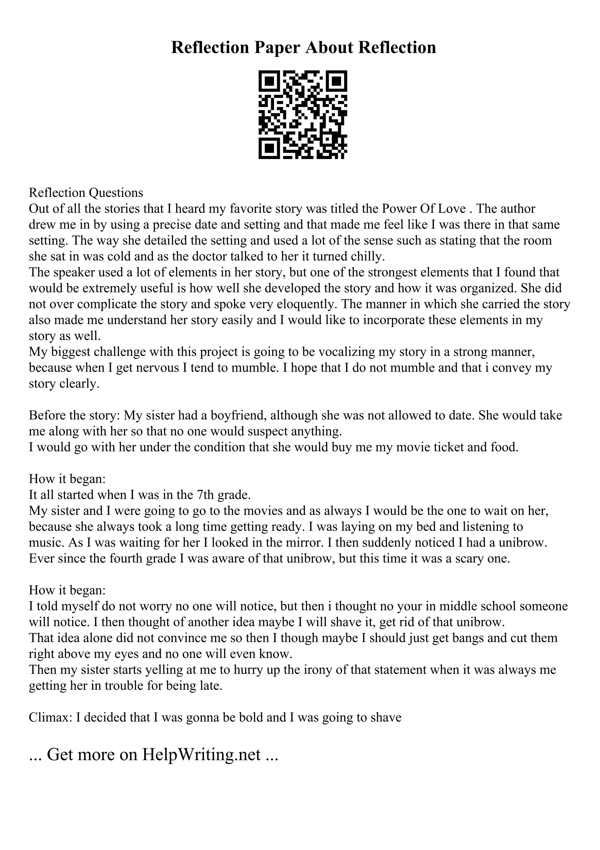 Reflection Paper About Reflection
Reflection Questions
Out of all the stories that I heard my favorite story was titled the Power Of Love . The author
drew me in by using a precise date and setting and that made me feel like I was there in that same
setting. The way she detailed the setting and used a lot of the sense such as stating that the room
she sat in was cold and as the doctor talked to her it turned chilly.
The speaker used a lot of elements in her story, but one of the strongest elements that I found that
would be extremely useful is how well she developed the story and how it was organized. She did
not over complicate the story and spoke very eloquently. The manner in which she carried the story
also made me understand her story easily and I would like to incorporate these elements in my
story as well.
My biggest challenge with this project is going to be vocalizing my story in a strong manner,
because when I get nervous I tend to mumble. I hope that I do not mumble and that i convey my
story clearly.
Before the story: My sister had a boyfriend, although she was not allowed to date. She would take
me along with her so that no one would suspect anything.
I would go with her under the condition that she would buy me my movie ticket and food.
How it began:
It all started when I was in the 7th grade.
My sister and I were going to go to the movies and as always I would be the one to wait on her,
because she always took a long time getting ready. I was laying on my bed and listening to
music. As I was waiting for her I looked in the mirror. I then suddenly noticed I had a unibrow.
Ever since the fourth grade I was aware of that unibrow, but this time it was a scary one.
How it began:
I told myself do not worry no one will notice, but then i thought no your in middle school someone
will notice. I then thought of another idea maybe I will shave it, get rid of that unibrow.
That idea alone did not convince me so then I though maybe I should just get bangs and cut them
right above my eyes and no one will even know.
Then my sister starts yelling at me to hurry up the irony of that statement when it was always me
getting her in trouble for being late.
Climax: I decided that I was gonna be bold and I was going to shave
... Get more on HelpWriting.net ...
 
