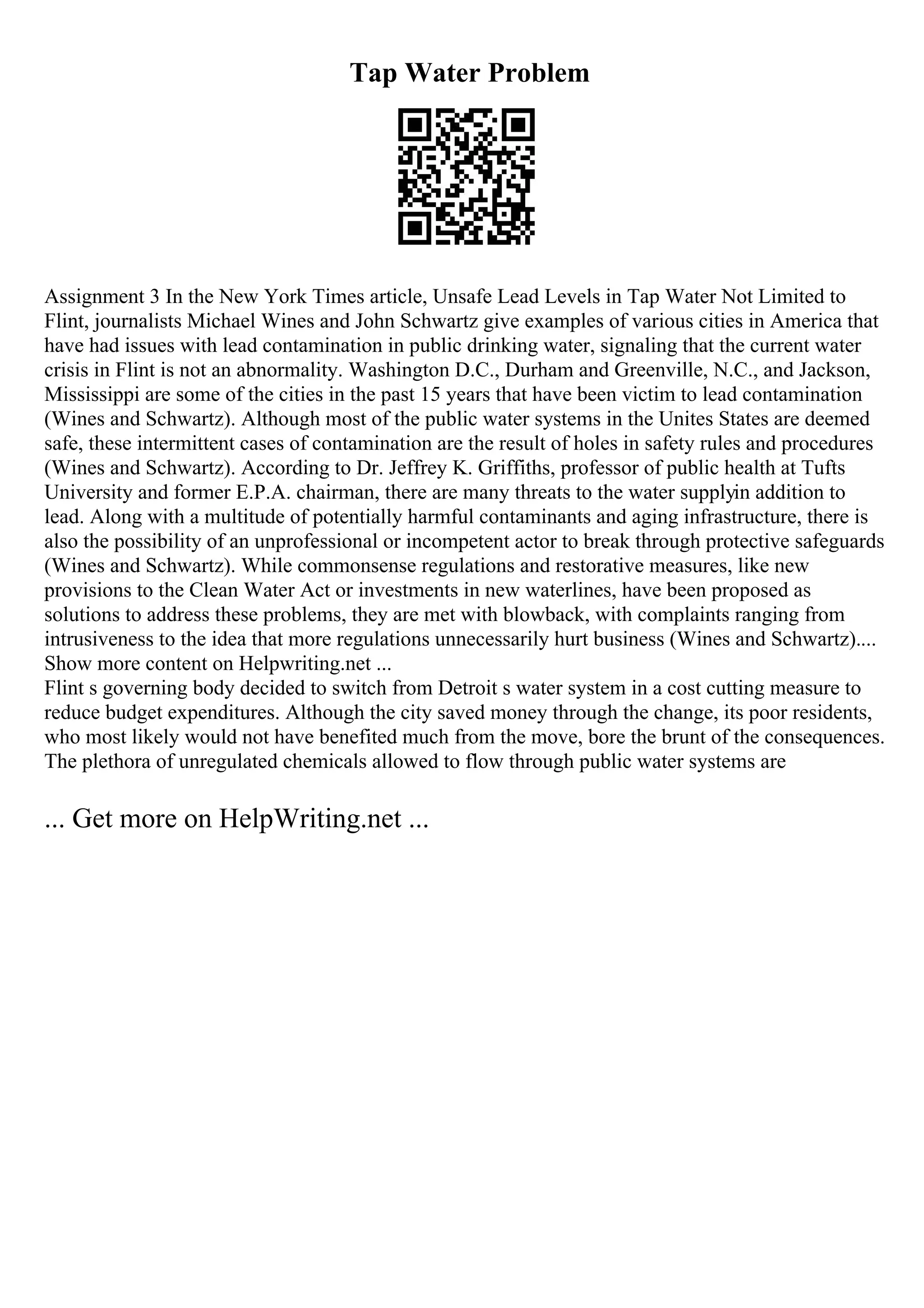 Tap Water Problem
Assignment 3 In the New York Times article, Unsafe Lead Levels in Tap Water Not Limited to
Flint, journalists Michael Wines and John Schwartz give examples of various cities in America that
have had issues with lead contamination in public drinking water, signaling that the current water
crisis in Flint is not an abnormality. Washington D.C., Durham and Greenville, N.C., and Jackson,
Mississippi are some of the cities in the past 15 years that have been victim to lead contamination
(Wines and Schwartz). Although most of the public water systems in the Unites States are deemed
safe, these intermittent cases of contamination are the result of holes in safety rules and procedures
(Wines and Schwartz). According to Dr. Jeffrey K. Griffiths, professor of public health at Tufts
University and former E.P.A. chairman, there are many threats to the water supplyin addition to
lead. Along with a multitude of potentially harmful contaminants and aging infrastructure, there is
also the possibility of an unprofessional or incompetent actor to break through protective safeguards
(Wines and Schwartz). While commonsense regulations and restorative measures, like new
provisions to the Clean Water Act or investments in new waterlines, have been proposed as
solutions to address these problems, they are met with blowback, with complaints ranging from
intrusiveness to the idea that more regulations unnecessarily hurt business (Wines and Schwartz)....
Show more content on Helpwriting.net ...
Flint s governing body decided to switch from Detroit s water system in a cost cutting measure to
reduce budget expenditures. Although the city saved money through the change, its poor residents,
who most likely would not have benefited much from the move, bore the brunt of the consequences.
The plethora of unregulated chemicals allowed to flow through public water systems are
... Get more on HelpWriting.net ...
 