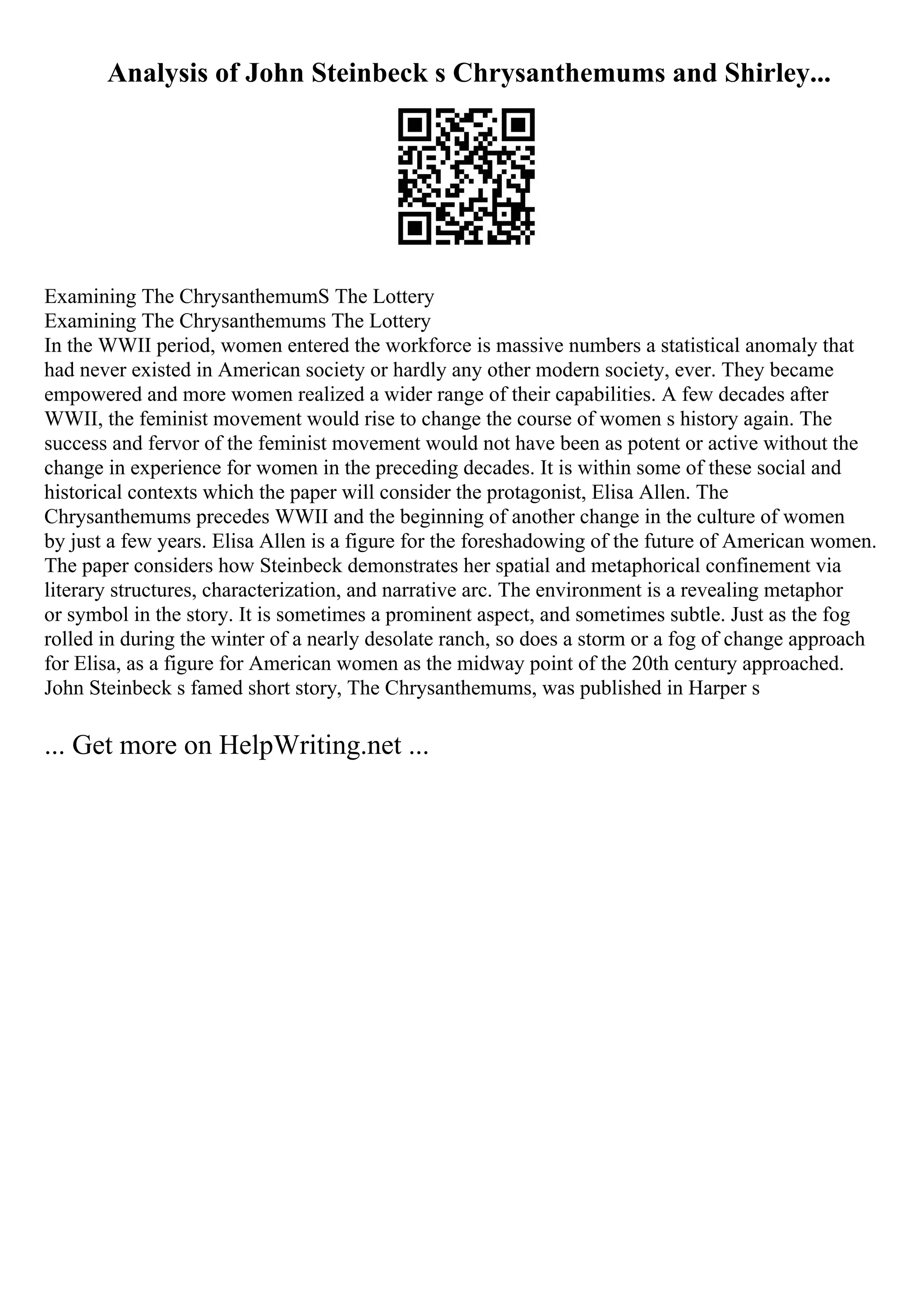 Analysis of John Steinbeck s Chrysanthemums and Shirley...
Examining The ChrysanthemumS The Lottery
Examining The Chrysanthemums The Lottery
In the WWII period, women entered the workforce is massive numbers a statistical anomaly that
had never existed in American society or hardly any other modern society, ever. They became
empowered and more women realized a wider range of their capabilities. A few decades after
WWII, the feminist movement would rise to change the course of women s history again. The
success and fervor of the feminist movement would not have been as potent or active without the
change in experience for women in the preceding decades. It is within some of these social and
historical contexts which the paper will consider the protagonist, Elisa Allen. The
Chrysanthemums precedes WWII and the beginning of another change in the culture of women
by just a few years. Elisa Allen is a figure for the foreshadowing of the future of American women.
The paper considers how Steinbeck demonstrates her spatial and metaphorical confinement via
literary structures, characterization, and narrative arc. The environment is a revealing metaphor
or symbol in the story. It is sometimes a prominent aspect, and sometimes subtle. Just as the fog
rolled in during the winter of a nearly desolate ranch, so does a storm or a fog of change approach
for Elisa, as a figure for American women as the midway point of the 20th century approached.
John Steinbeck s famed short story, The Chrysanthemums, was published in Harper s
... Get more on HelpWriting.net ...
 
