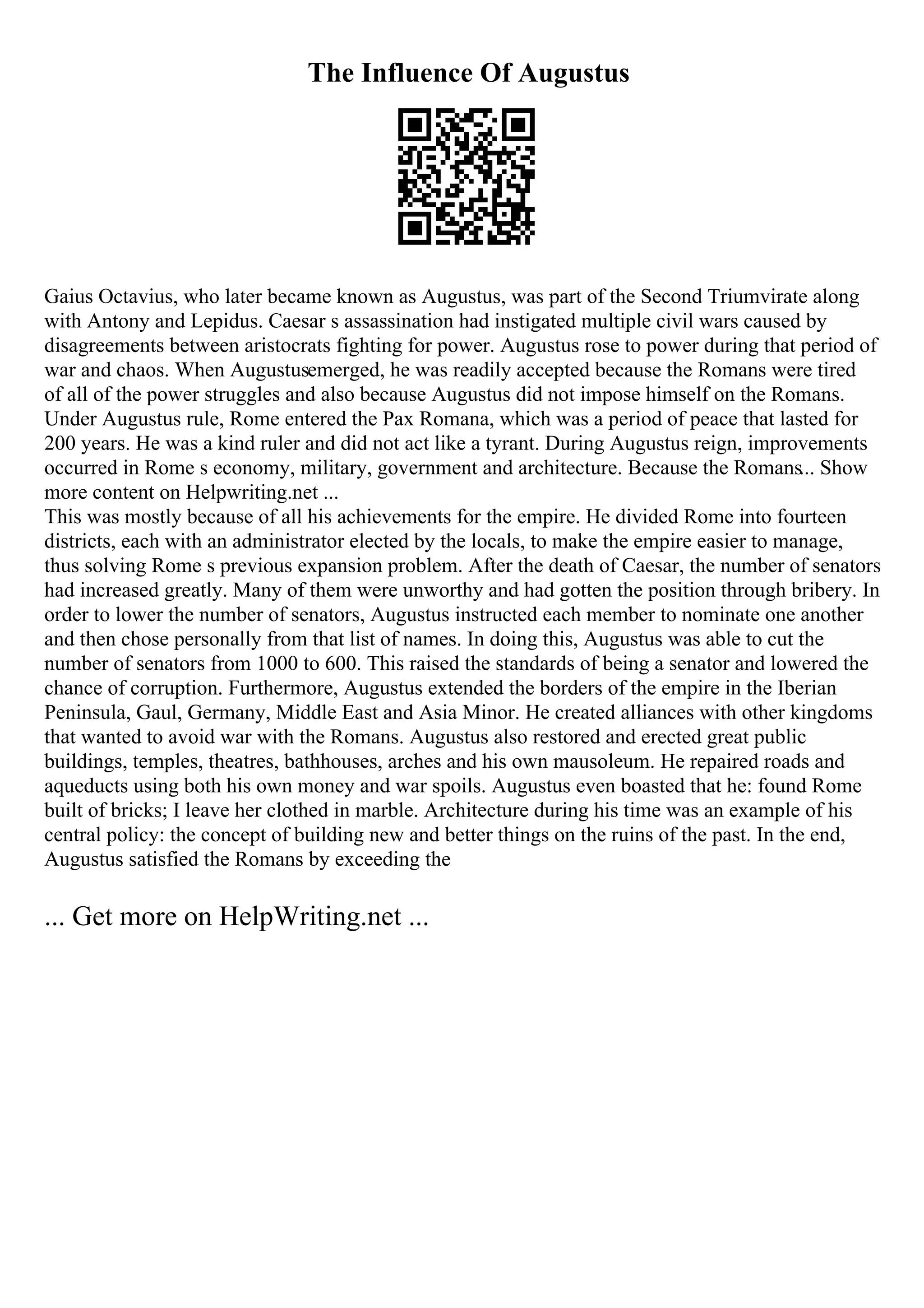 The Influence Of Augustus
Gaius Octavius, who later became known as Augustus, was part of the Second Triumvirate along
with Antony and Lepidus. Caesar s assassination had instigated multiple civil wars caused by
disagreements between aristocrats fighting for power. Augustus rose to power during that period of
war and chaos. When Augustusemerged, he was readily accepted because the Romans were tired
of all of the power struggles and also because Augustus did not impose himself on the Romans.
Under Augustus rule, Rome entered the Pax Romana, which was a period of peace that lasted for
200 years. He was a kind ruler and did not act like a tyrant. During Augustus reign, improvements
occurred in Rome s economy, military, government and architecture. Because the Romans... Show
more content on Helpwriting.net ...
This was mostly because of all his achievements for the empire. He divided Rome into fourteen
districts, each with an administrator elected by the locals, to make the empire easier to manage,
thus solving Rome s previous expansion problem. After the death of Caesar, the number of senators
had increased greatly. Many of them were unworthy and had gotten the position through bribery. In
order to lower the number of senators, Augustus instructed each member to nominate one another
and then chose personally from that list of names. In doing this, Augustus was able to cut the
number of senators from 1000 to 600. This raised the standards of being a senator and lowered the
chance of corruption. Furthermore, Augustus extended the borders of the empire in the Iberian
Peninsula, Gaul, Germany, Middle East and Asia Minor. He created alliances with other kingdoms
that wanted to avoid war with the Romans. Augustus also restored and erected great public
buildings, temples, theatres, bathhouses, arches and his own mausoleum. He repaired roads and
aqueducts using both his own money and war spoils. Augustus even boasted that he: found Rome
built of bricks; I leave her clothed in marble. Architecture during his time was an example of his
central policy: the concept of building new and better things on the ruins of the past. In the end,
Augustus satisfied the Romans by exceeding the
... Get more on HelpWriting.net ...
 