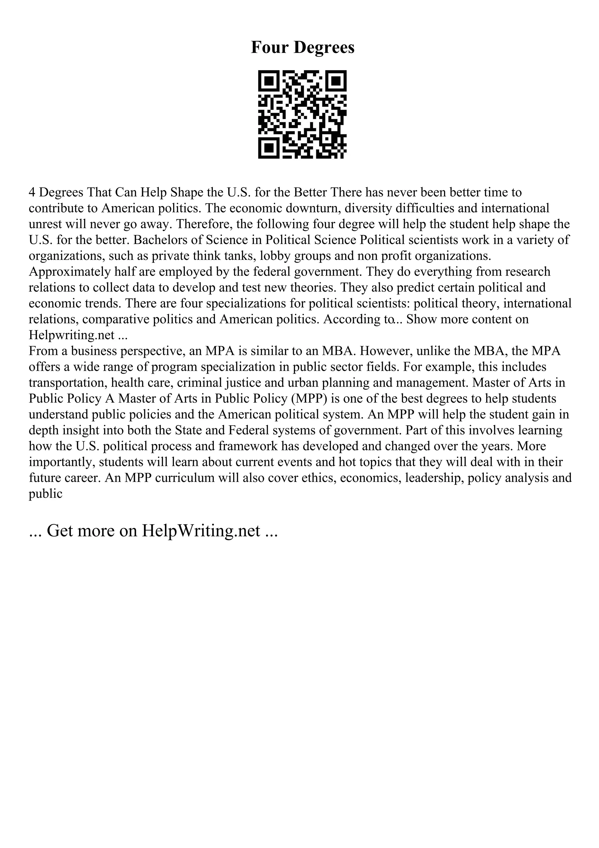 Four Degrees
4 Degrees That Can Help Shape the U.S. for the Better There has never been better time to
contribute to American politics. The economic downturn, diversity difficulties and international
unrest will never go away. Therefore, the following four degree will help the student help shape the
U.S. for the better. Bachelors of Science in Political Science Political scientists work in a variety of
organizations, such as private think tanks, lobby groups and non profit organizations.
Approximately half are employed by the federal government. They do everything from research
relations to collect data to develop and test new theories. They also predict certain political and
economic trends. There are four specializations for political scientists: political theory, international
relations, comparative politics and American politics. According to... Show more content on
Helpwriting.net ...
From a business perspective, an MPA is similar to an MBA. However, unlike the MBA, the MPA
offers a wide range of program specialization in public sector fields. For example, this includes
transportation, health care, criminal justice and urban planning and management. Master of Arts in
Public Policy A Master of Arts in Public Policy (MPP) is one of the best degrees to help students
understand public policies and the American political system. An MPP will help the student gain in
depth insight into both the State and Federal systems of government. Part of this involves learning
how the U.S. political process and framework has developed and changed over the years. More
importantly, students will learn about current events and hot topics that they will deal with in their
future career. An MPP curriculum will also cover ethics, economics, leadership, policy analysis and
public
... Get more on HelpWriting.net ...
 