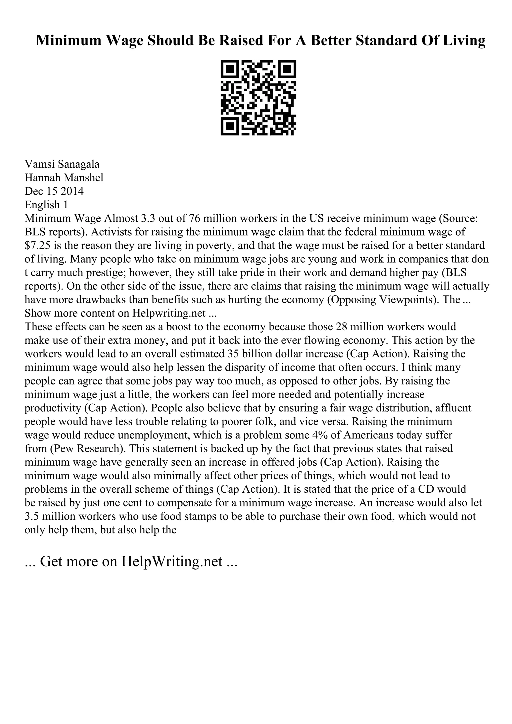Minimum Wage Should Be Raised For A Better Standard Of Living
Vamsi Sanagala
Hannah Manshel
Dec 15 2014
English 1
Minimum Wage Almost 3.3 out of 76 million workers in the US receive minimum wage (Source:
BLS reports). Activists for raising the minimum wage claim that the federal minimum wage of
$7.25 is the reason they are living in poverty, and that the wage must be raised for a better standard
of living. Many people who take on minimum wage jobs are young and work in companies that don
t carry much prestige; however, they still take pride in their work and demand higher pay (BLS
reports). On the other side of the issue, there are claims that raising the minimum wage will actually
have more drawbacks than benefits such as hurting the economy (Opposing Viewpoints). The ...
Show more content on Helpwriting.net ...
These effects can be seen as a boost to the economy because those 28 million workers would
make use of their extra money, and put it back into the ever flowing economy. This action by the
workers would lead to an overall estimated 35 billion dollar increase (Cap Action). Raising the
minimum wage would also help lessen the disparity of income that often occurs. I think many
people can agree that some jobs pay way too much, as opposed to other jobs. By raising the
minimum wage just a little, the workers can feel more needed and potentially increase
productivity (Cap Action). People also believe that by ensuring a fair wage distribution, affluent
people would have less trouble relating to poorer folk, and vice versa. Raising the minimum
wage would reduce unemployment, which is a problem some 4% of Americans today suffer
from (Pew Research). This statement is backed up by the fact that previous states that raised
minimum wage have generally seen an increase in offered jobs (Cap Action). Raising the
minimum wage would also minimally affect other prices of things, which would not lead to
problems in the overall scheme of things (Cap Action). It is stated that the price of a CD would
be raised by just one cent to compensate for a minimum wage increase. An increase would also let
3.5 million workers who use food stamps to be able to purchase their own food, which would not
only help them, but also help the
... Get more on HelpWriting.net ...
 