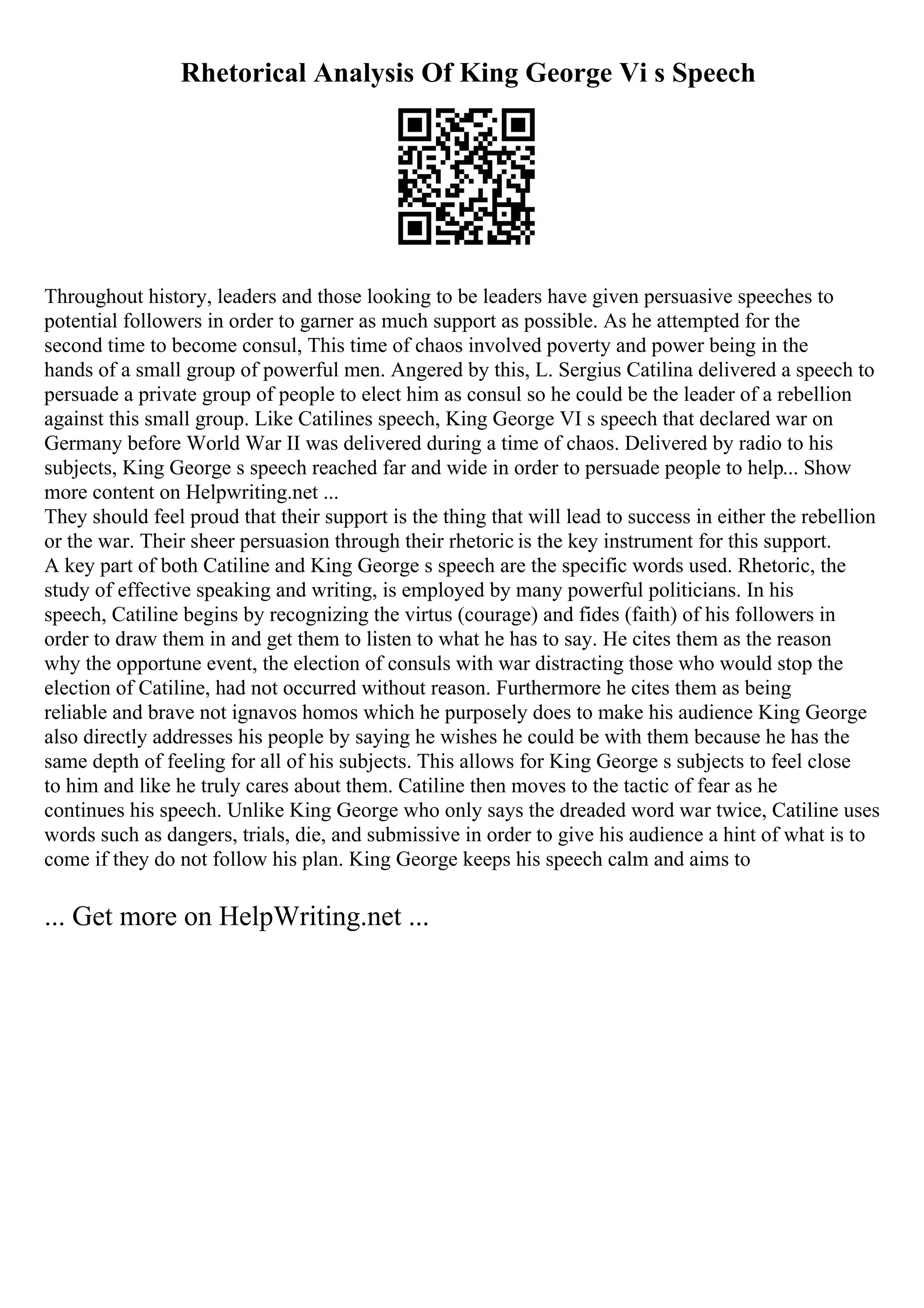 Rhetorical Analysis Of King George Vi s Speech
Throughout history, leaders and those looking to be leaders have given persuasive speeches to
potential followers in order to garner as much support as possible. As he attempted for the
second time to become consul, This time of chaos involved poverty and power being in the
hands of a small group of powerful men. Angered by this, L. Sergius Catilina delivered a speech to
persuade a private group of people to elect him as consul so he could be the leader of a rebellion
against this small group. Like Catilines speech, King George VI s speech that declared war on
Germany before World War II was delivered during a time of chaos. Delivered by radio to his
subjects, King George s speech reached far and wide in order to persuade people to help... Show
more content on Helpwriting.net ...
They should feel proud that their support is the thing that will lead to success in either the rebellion
or the war. Their sheer persuasion through their rhetoric is the key instrument for this support.
A key part of both Catiline and King George s speech are the specific words used. Rhetoric, the
study of effective speaking and writing, is employed by many powerful politicians. In his
speech, Catiline begins by recognizing the virtus (courage) and fides (faith) of his followers in
order to draw them in and get them to listen to what he has to say. He cites them as the reason
why the opportune event, the election of consuls with war distracting those who would stop the
election of Catiline, had not occurred without reason. Furthermore he cites them as being
reliable and brave not ignavos homos which he purposely does to make his audience King George
also directly addresses his people by saying he wishes he could be with them because he has the
same depth of feeling for all of his subjects. This allows for King George s subjects to feel close
to him and like he truly cares about them. Catiline then moves to the tactic of fear as he
continues his speech. Unlike King George who only says the dreaded word war twice, Catiline uses
words such as dangers, trials, die, and submissive in order to give his audience a hint of what is to
come if they do not follow his plan. King George keeps his speech calm and aims to
... Get more on HelpWriting.net ...
 