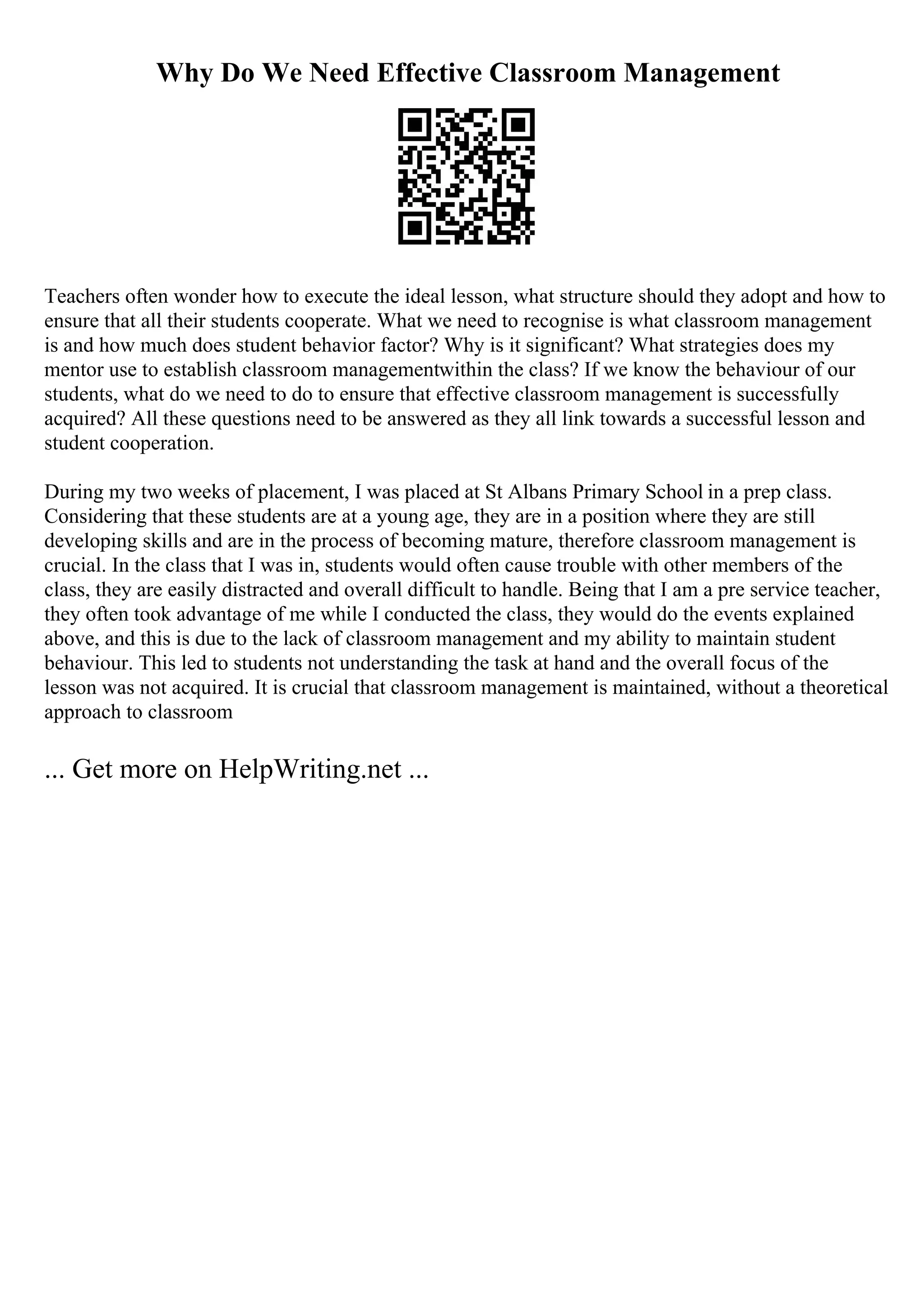Why Do We Need Effective Classroom Management
Teachers often wonder how to execute the ideal lesson, what structure should they adopt and how to
ensure that all their students cooperate. What we need to recognise is what classroom management
is and how much does student behavior factor? Why is it significant? What strategies does my
mentor use to establish classroom managementwithin the class? If we know the behaviour of our
students, what do we need to do to ensure that effective classroom management is successfully
acquired? All these questions need to be answered as they all link towards a successful lesson and
student cooperation.
During my two weeks of placement, I was placed at St Albans Primary School in a prep class.
Considering that these students are at a young age, they are in a position where they are still
developing skills and are in the process of becoming mature, therefore classroom management is
crucial. In the class that I was in, students would often cause trouble with other members of the
class, they are easily distracted and overall difficult to handle. Being that I am a pre service teacher,
they often took advantage of me while I conducted the class, they would do the events explained
above, and this is due to the lack of classroom management and my ability to maintain student
behaviour. This led to students not understanding the task at hand and the overall focus of the
lesson was not acquired. It is crucial that classroom management is maintained, without a theoretical
approach to classroom
... Get more on HelpWriting.net ...
 