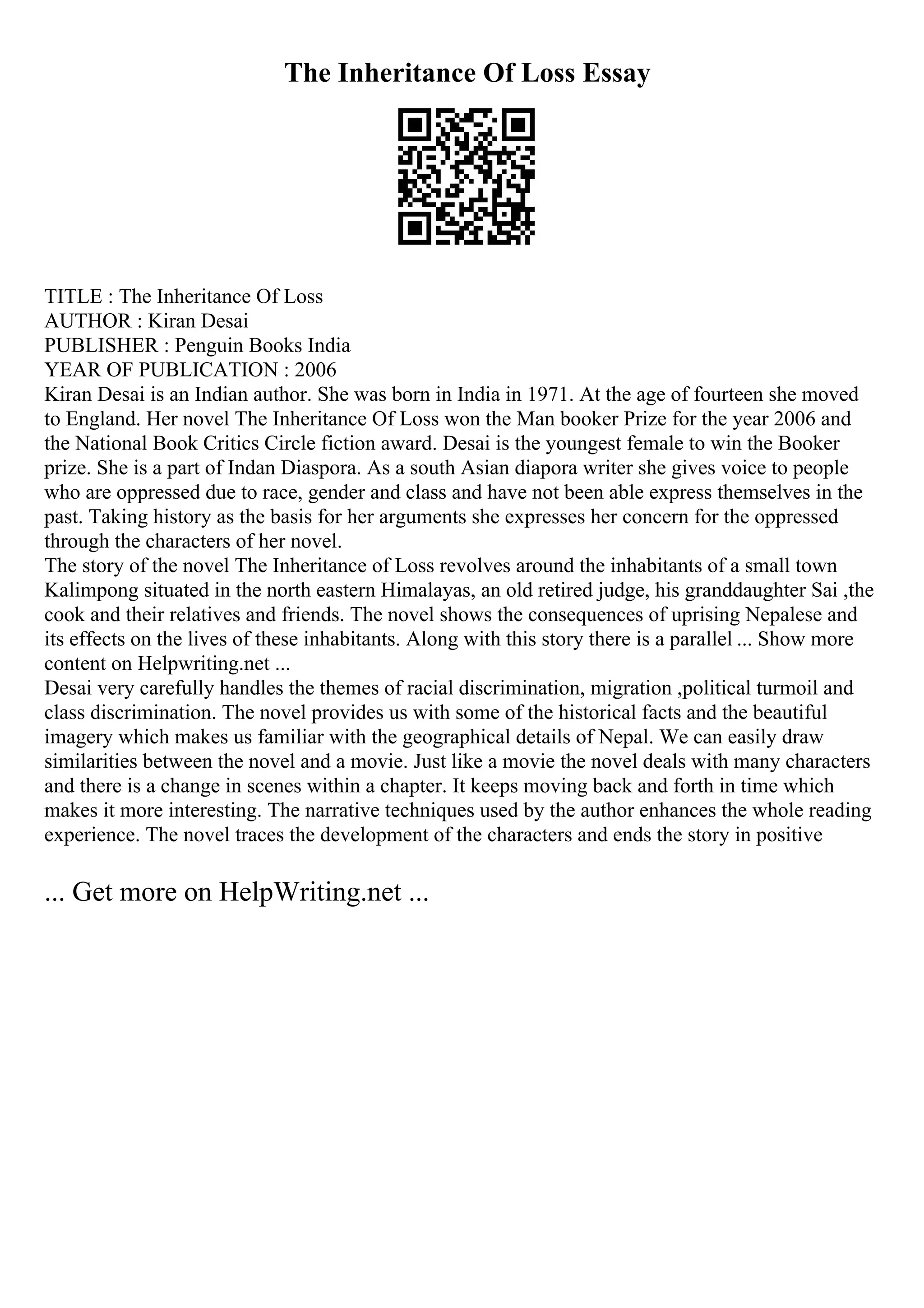The Inheritance Of Loss Essay
TITLE : The Inheritance Of Loss
AUTHOR : Kiran Desai
PUBLISHER : Penguin Books India
YEAR OF PUBLICATION : 2006
Kiran Desai is an Indian author. She was born in India in 1971. At the age of fourteen she moved
to England. Her novel The Inheritance Of Loss won the Man booker Prize for the year 2006 and
the National Book Critics Circle fiction award. Desai is the youngest female to win the Booker
prize. She is a part of Indan Diaspora. As a south Asian diapora writer she gives voice to people
who are oppressed due to race, gender and class and have not been able express themselves in the
past. Taking history as the basis for her arguments she expresses her concern for the oppressed
through the characters of her novel.
The story of the novel The Inheritance of Loss revolves around the inhabitants of a small town
Kalimpong situated in the north eastern Himalayas, an old retired judge, his granddaughter Sai ,the
cook and their relatives and friends. The novel shows the consequences of uprising Nepalese and
its effects on the lives of these inhabitants. Along with this story there is a parallel ... Show more
content on Helpwriting.net ...
Desai very carefully handles the themes of racial discrimination, migration ,political turmoil and
class discrimination. The novel provides us with some of the historical facts and the beautiful
imagery which makes us familiar with the geographical details of Nepal. We can easily draw
similarities between the novel and a movie. Just like a movie the novel deals with many characters
and there is a change in scenes within a chapter. It keeps moving back and forth in time which
makes it more interesting. The narrative techniques used by the author enhances the whole reading
experience. The novel traces the development of the characters and ends the story in positive
... Get more on HelpWriting.net ...
 