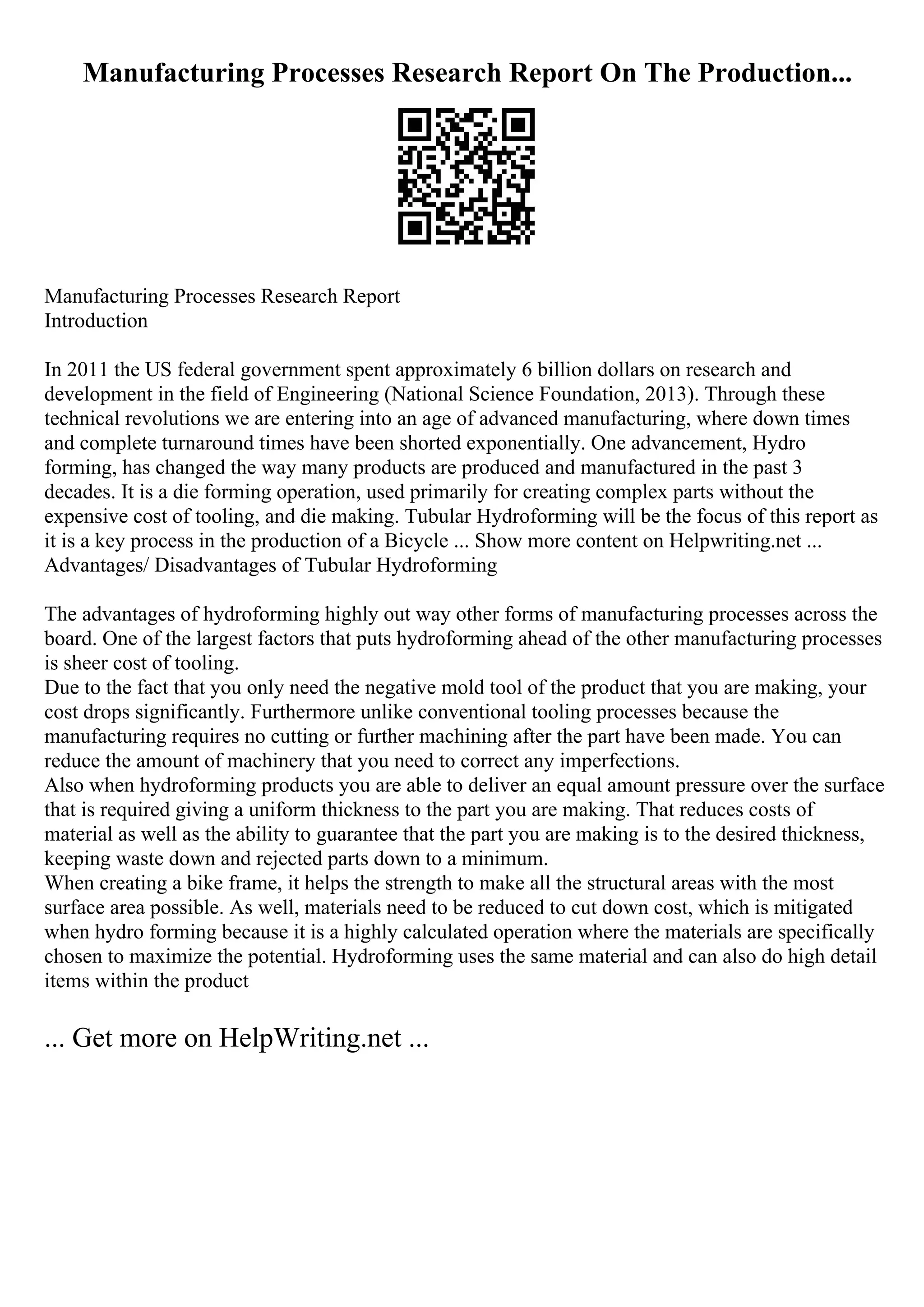 Manufacturing Processes Research Report On The Production...
Manufacturing Processes Research Report
Introduction
In 2011 the US federal government spent approximately 6 billion dollars on research and
development in the field of Engineering (National Science Foundation, 2013). Through these
technical revolutions we are entering into an age of advanced manufacturing, where down times
and complete turnaround times have been shorted exponentially. One advancement, Hydro
forming, has changed the way many products are produced and manufactured in the past 3
decades. It is a die forming operation, used primarily for creating complex parts without the
expensive cost of tooling, and die making. Tubular Hydroforming will be the focus of this report as
it is a key process in the production of a Bicycle ... Show more content on Helpwriting.net ...
Advantages/ Disadvantages of Tubular Hydroforming
The advantages of hydroforming highly out way other forms of manufacturing processes across the
board. One of the largest factors that puts hydroforming ahead of the other manufacturing processes
is sheer cost of tooling.
Due to the fact that you only need the negative mold tool of the product that you are making, your
cost drops significantly. Furthermore unlike conventional tooling processes because the
manufacturing requires no cutting or further machining after the part have been made. You can
reduce the amount of machinery that you need to correct any imperfections.
Also when hydroforming products you are able to deliver an equal amount pressure over the surface
that is required giving a uniform thickness to the part you are making. That reduces costs of
material as well as the ability to guarantee that the part you are making is to the desired thickness,
keeping waste down and rejected parts down to a minimum.
When creating a bike frame, it helps the strength to make all the structural areas with the most
surface area possible. As well, materials need to be reduced to cut down cost, which is mitigated
when hydro forming because it is a highly calculated operation where the materials are specifically
chosen to maximize the potential. Hydroforming uses the same material and can also do high detail
items within the product
... Get more on HelpWriting.net ...
 
