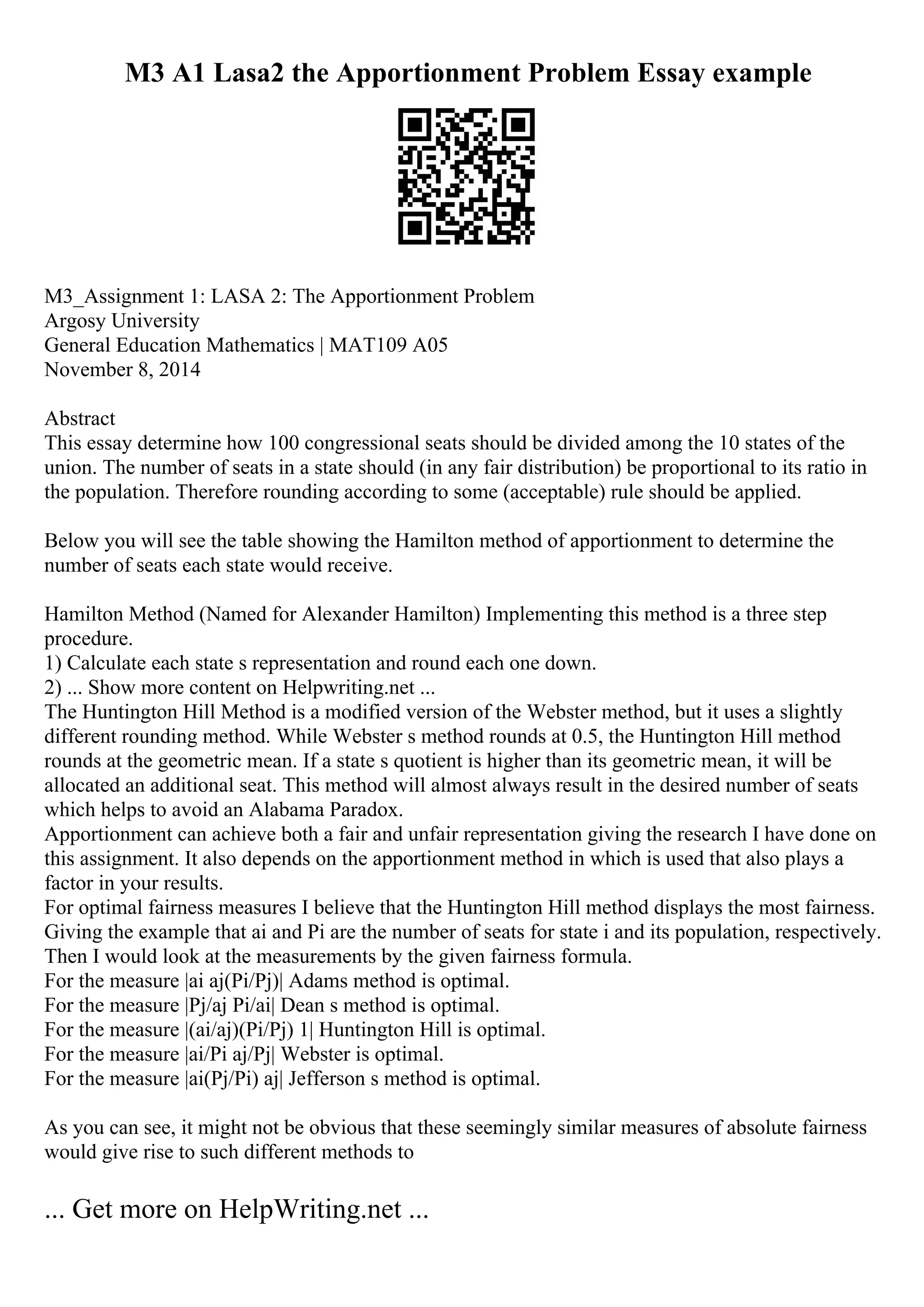 M3 A1 Lasa2 the Apportionment Problem Essay example
M3_Assignment 1: LASA 2: The Apportionment Problem
Argosy University
General Education Mathematics | MAT109 A05
November 8, 2014
Abstract
This essay determine how 100 congressional seats should be divided among the 10 states of the
union. The number of seats in a state should (in any fair distribution) be proportional to its ratio in
the population. Therefore rounding according to some (acceptable) rule should be applied.
Below you will see the table showing the Hamilton method of apportionment to determine the
number of seats each state would receive.
Hamilton Method (Named for Alexander Hamilton) Implementing this method is a three step
procedure.
1) Calculate each state s representation and round each one down.
2) ... Show more content on Helpwriting.net ...
The Huntington Hill Method is a modified version of the Webster method, but it uses a slightly
different rounding method. While Webster s method rounds at 0.5, the Huntington Hill method
rounds at the geometric mean. If a state s quotient is higher than its geometric mean, it will be
allocated an additional seat. This method will almost always result in the desired number of seats
which helps to avoid an Alabama Paradox.
Apportionment can achieve both a fair and unfair representation giving the research I have done on
this assignment. It also depends on the apportionment method in which is used that also plays a
factor in your results.
For optimal fairness measures I believe that the Huntington Hill method displays the most fairness.
Giving the example that ai and Pi are the number of seats for state i and its population, respectively.
Then I would look at the measurements by the given fairness formula.
For the measure |ai aj(Pi/Pj)| Adams method is optimal.
For the measure |Pj/aj Pi/ai| Dean s method is optimal.
For the measure |(ai/aj)(Pi/Pj) 1| Huntington Hill is optimal.
For the measure |ai/Pi aj/Pj| Webster is optimal.
For the measure |ai(Pj/Pi) aj| Jefferson s method is optimal.
As you can see, it might not be obvious that these seemingly similar measures of absolute fairness
would give rise to such different methods to
... Get more on HelpWriting.net ...
 