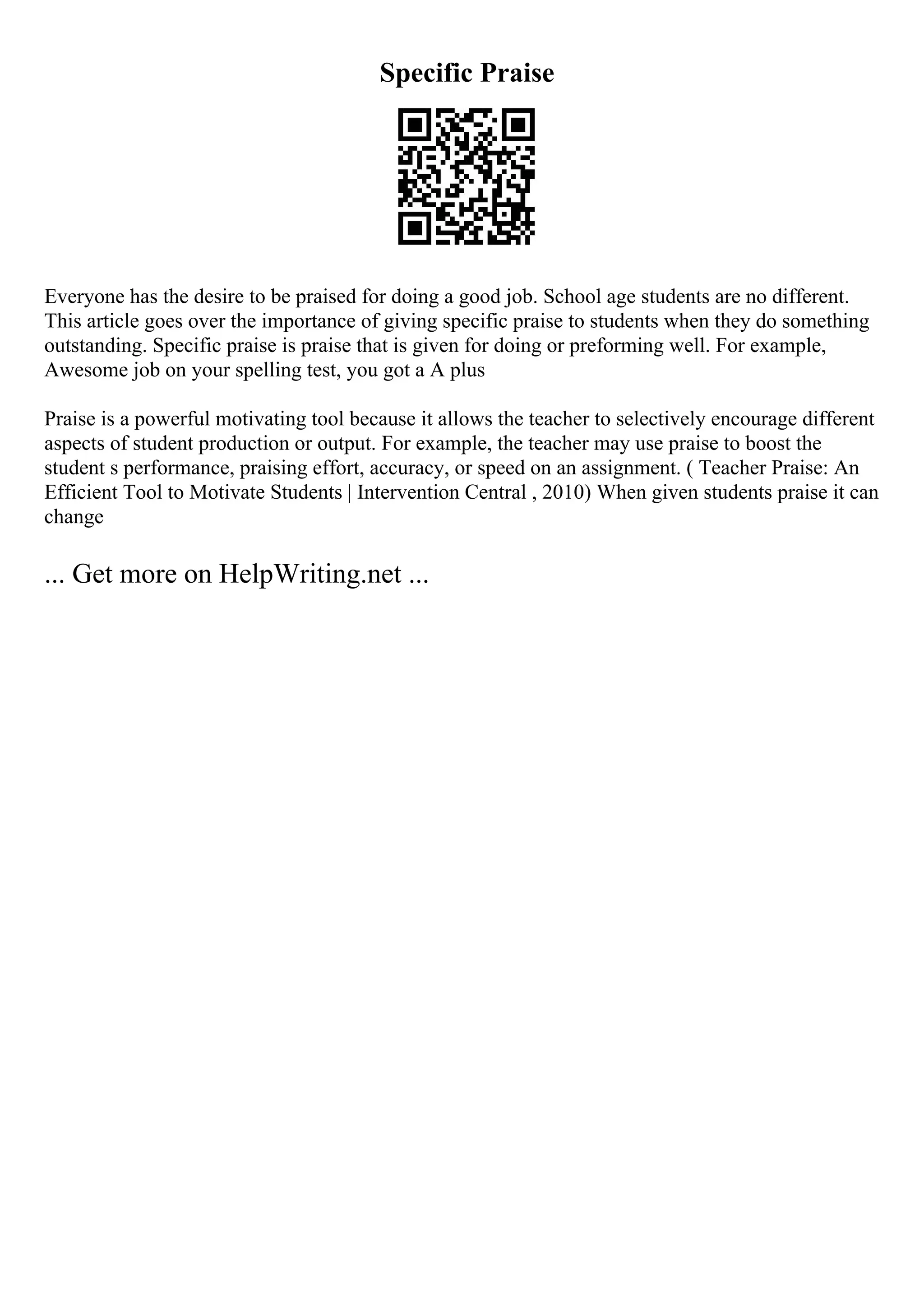 Specific Praise
Everyone has the desire to be praised for doing a good job. School age students are no different.
This article goes over the importance of giving specific praise to students when they do something
outstanding. Specific praise is praise that is given for doing or preforming well. For example,
Awesome job on your spelling test, you got a A plus
Praise is a powerful motivating tool because it allows the teacher to selectively encourage different
aspects of student production or output. For example, the teacher may use praise to boost the
student s performance, praising effort, accuracy, or speed on an assignment. ( Teacher Praise: An
Efficient Tool to Motivate Students | Intervention Central , 2010) When given students praise it can
change
... Get more on HelpWriting.net ...
 