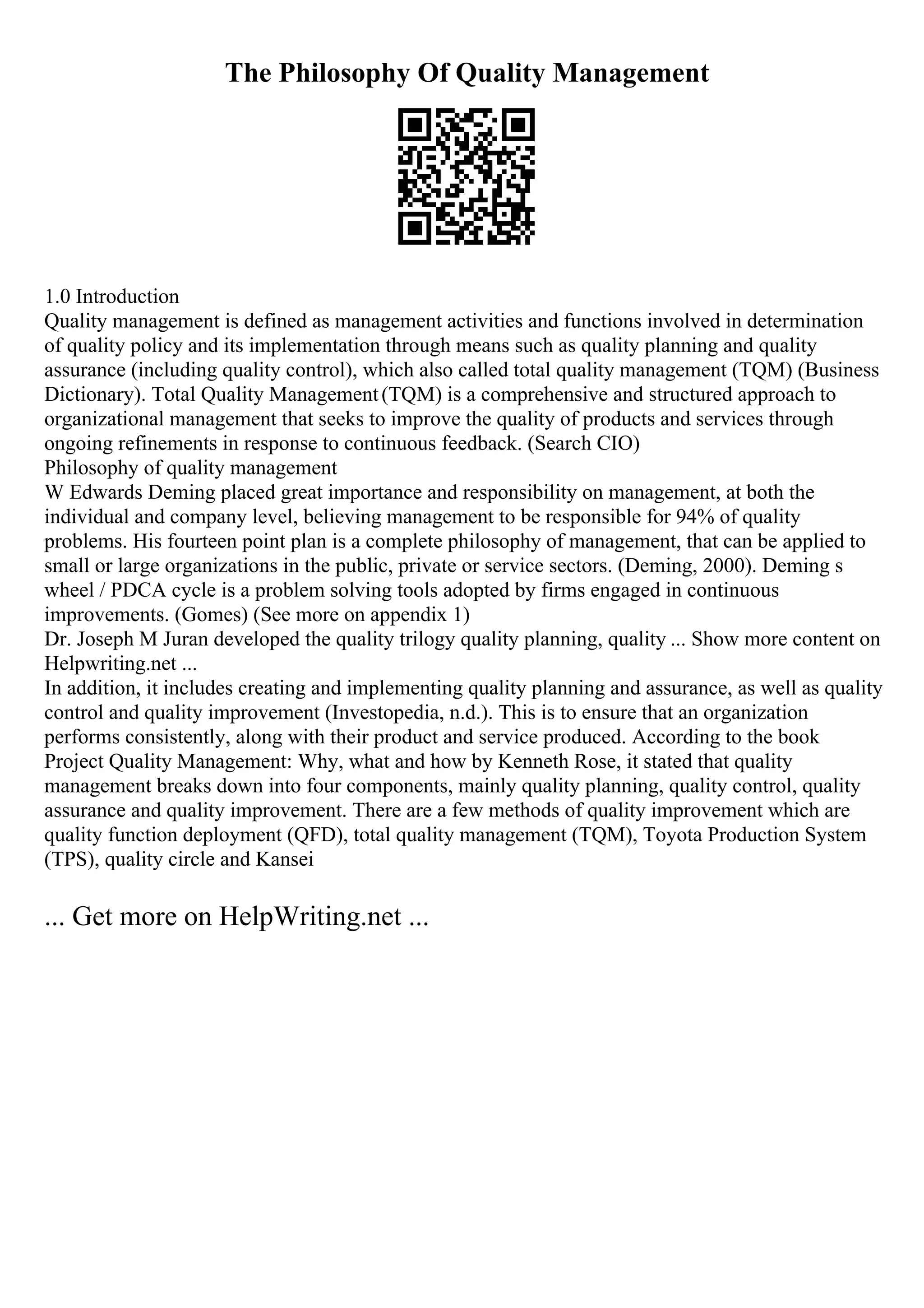 The Philosophy Of Quality Management
1.0 Introduction
Quality management is defined as management activities and functions involved in determination
of quality policy and its implementation through means such as quality planning and quality
assurance (including quality control), which also called total quality management (TQM) (Business
Dictionary). Total Quality Management(TQM) is a comprehensive and structured approach to
organizational management that seeks to improve the quality of products and services through
ongoing refinements in response to continuous feedback. (Search CIO)
Philosophy of quality management
W Edwards Deming placed great importance and responsibility on management, at both the
individual and company level, believing management to be responsible for 94% of quality
problems. His fourteen point plan is a complete philosophy of management, that can be applied to
small or large organizations in the public, private or service sectors. (Deming, 2000). Deming s
wheel / PDCA cycle is a problem solving tools adopted by firms engaged in continuous
improvements. (Gomes) (See more on appendix 1)
Dr. Joseph M Juran developed the quality trilogy quality planning, quality ... Show more content on
Helpwriting.net ...
In addition, it includes creating and implementing quality planning and assurance, as well as quality
control and quality improvement (Investopedia, n.d.). This is to ensure that an organization
performs consistently, along with their product and service produced. According to the book
Project Quality Management: Why, what and how by Kenneth Rose, it stated that quality
management breaks down into four components, mainly quality planning, quality control, quality
assurance and quality improvement. There are a few methods of quality improvement which are
quality function deployment (QFD), total quality management (TQM), Toyota Production System
(TPS), quality circle and Kansei
... Get more on HelpWriting.net ...
 