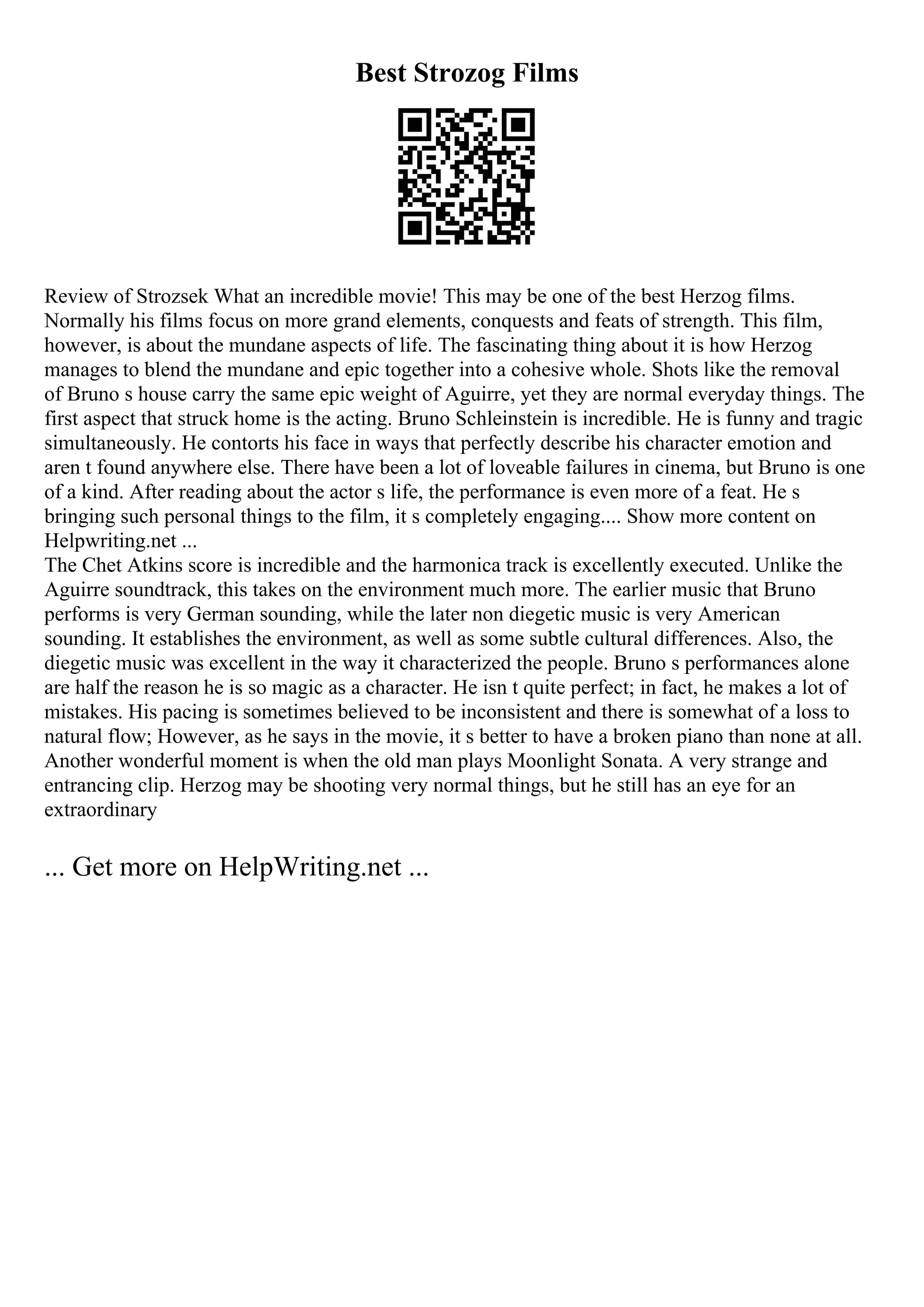 Best Strozog Films
Review of Strozsek What an incredible movie! This may be one of the best Herzog films.
Normally his films focus on more grand elements, conquests and feats of strength. This film,
however, is about the mundane aspects of life. The fascinating thing about it is how Herzog
manages to blend the mundane and epic together into a cohesive whole. Shots like the removal
of Bruno s house carry the same epic weight of Aguirre, yet they are normal everyday things. The
first aspect that struck home is the acting. Bruno Schleinstein is incredible. He is funny and tragic
simultaneously. He contorts his face in ways that perfectly describe his character emotion and
aren t found anywhere else. There have been a lot of loveable failures in cinema, but Bruno is one
of a kind. After reading about the actor s life, the performance is even more of a feat. He s
bringing such personal things to the film, it s completely engaging.... Show more content on
Helpwriting.net ...
The Chet Atkins score is incredible and the harmonica track is excellently executed. Unlike the
Aguirre soundtrack, this takes on the environment much more. The earlier music that Bruno
performs is very German sounding, while the later non diegetic music is very American
sounding. It establishes the environment, as well as some subtle cultural differences. Also, the
diegetic music was excellent in the way it characterized the people. Bruno s performances alone
are half the reason he is so magic as a character. He isn t quite perfect; in fact, he makes a lot of
mistakes. His pacing is sometimes believed to be inconsistent and there is somewhat of a loss to
natural flow; However, as he says in the movie, it s better to have a broken piano than none at all.
Another wonderful moment is when the old man plays Moonlight Sonata. A very strange and
entrancing clip. Herzog may be shooting very normal things, but he still has an eye for an
extraordinary
... Get more on HelpWriting.net ...
 