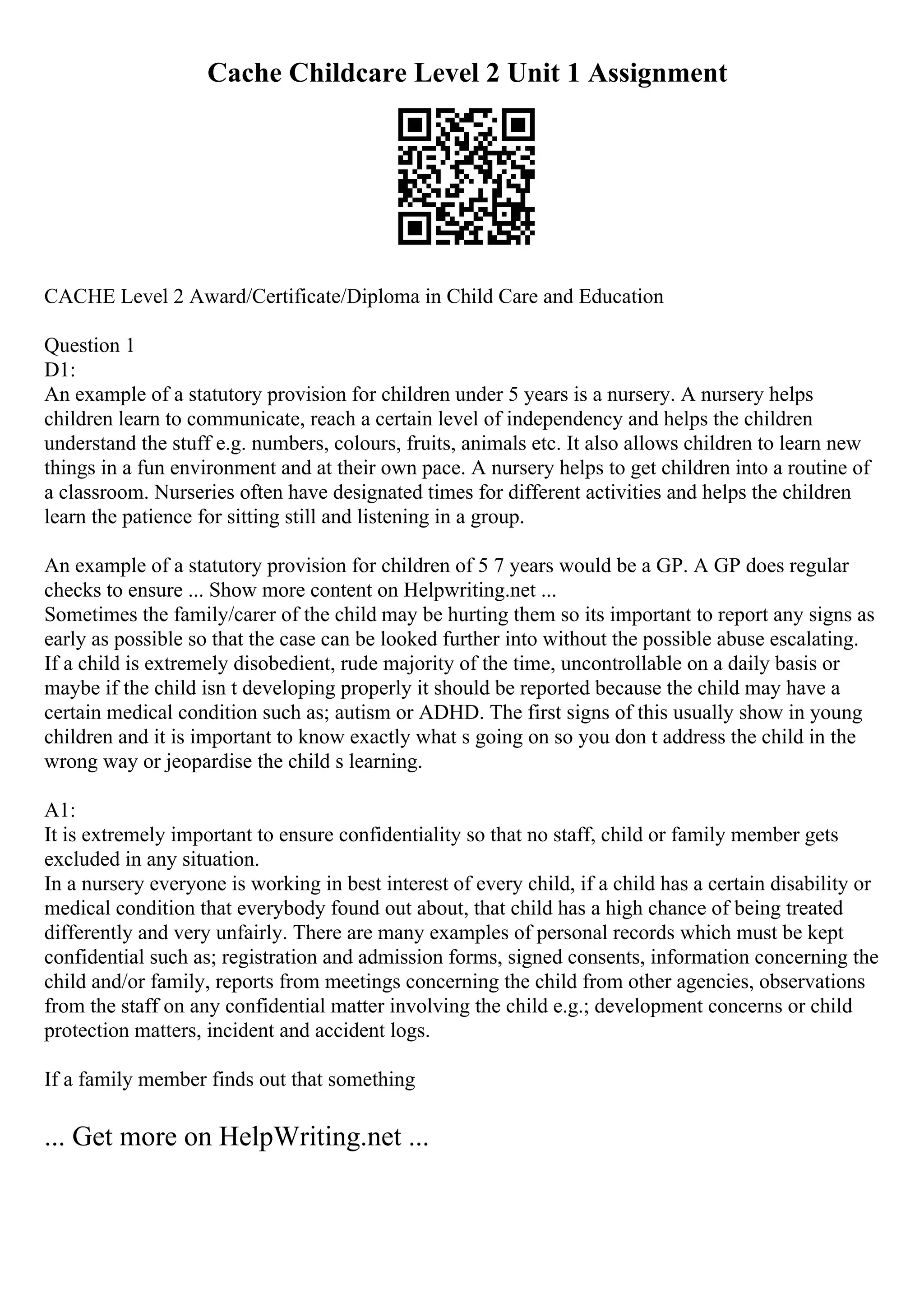Cache Childcare Level 2 Unit 1 Assignment
CACHE Level 2 Award/Certificate/Diploma in Child Care and Education
Question 1
D1:
An example of a statutory provision for children under 5 years is a nursery. A nursery helps
children learn to communicate, reach a certain level of independency and helps the children
understand the stuff e.g. numbers, colours, fruits, animals etc. It also allows children to learn new
things in a fun environment and at their own pace. A nursery helps to get children into a routine of
a classroom. Nurseries often have designated times for different activities and helps the children
learn the patience for sitting still and listening in a group.
An example of a statutory provision for children of 5 7 years would be a GP. A GP does regular
checks to ensure ... Show more content on Helpwriting.net ...
Sometimes the family/carer of the child may be hurting them so its important to report any signs as
early as possible so that the case can be looked further into without the possible abuse escalating.
If a child is extremely disobedient, rude majority of the time, uncontrollable on a daily basis or
maybe if the child isn t developing properly it should be reported because the child may have a
certain medical condition such as; autism or ADHD. The first signs of this usually show in young
children and it is important to know exactly what s going on so you don t address the child in the
wrong way or jeopardise the child s learning.
A1:
It is extremely important to ensure confidentiality so that no staff, child or family member gets
excluded in any situation.
In a nursery everyone is working in best interest of every child, if a child has a certain disability or
medical condition that everybody found out about, that child has a high chance of being treated
differently and very unfairly. There are many examples of personal records which must be kept
confidential such as; registration and admission forms, signed consents, information concerning the
child and/or family, reports from meetings concerning the child from other agencies, observations
from the staff on any confidential matter involving the child e.g.; development concerns or child
protection matters, incident and accident logs.
If a family member finds out that something
... Get more on HelpWriting.net ...
 