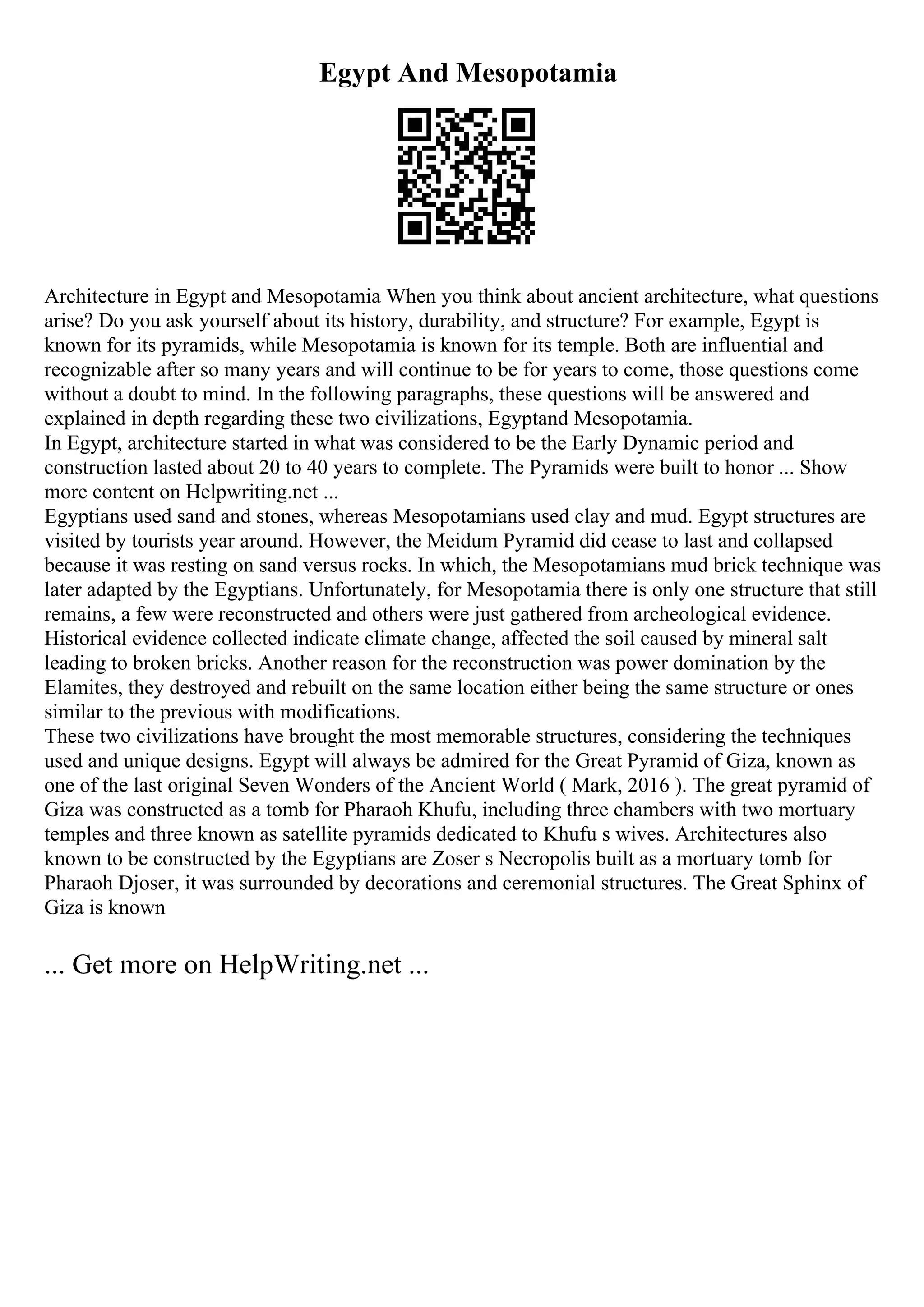 Egypt And Mesopotamia
Architecture in Egypt and Mesopotamia When you think about ancient architecture, what questions
arise? Do you ask yourself about its history, durability, and structure? For example, Egypt is
known for its pyramids, while Mesopotamia is known for its temple. Both are influential and
recognizable after so many years and will continue to be for years to come, those questions come
without a doubt to mind. In the following paragraphs, these questions will be answered and
explained in depth regarding these two civilizations, Egyptand Mesopotamia.
In Egypt, architecture started in what was considered to be the Early Dynamic period and
construction lasted about 20 to 40 years to complete. The Pyramids were built to honor ... Show
more content on Helpwriting.net ...
Egyptians used sand and stones, whereas Mesopotamians used clay and mud. Egypt structures are
visited by tourists year around. However, the Meidum Pyramid did cease to last and collapsed
because it was resting on sand versus rocks. In which, the Mesopotamians mud brick technique was
later adapted by the Egyptians. Unfortunately, for Mesopotamia there is only one structure that still
remains, a few were reconstructed and others were just gathered from archeological evidence.
Historical evidence collected indicate climate change, affected the soil caused by mineral salt
leading to broken bricks. Another reason for the reconstruction was power domination by the
Elamites, they destroyed and rebuilt on the same location either being the same structure or ones
similar to the previous with modifications.
These two civilizations have brought the most memorable structures, considering the techniques
used and unique designs. Egypt will always be admired for the Great Pyramid of Giza, known as
one of the last original Seven Wonders of the Ancient World ( Mark, 2016 ). The great pyramid of
Giza was constructed as a tomb for Pharaoh Khufu, including three chambers with two mortuary
temples and three known as satellite pyramids dedicated to Khufu s wives. Architectures also
known to be constructed by the Egyptians are Zoser s Necropolis built as a mortuary tomb for
Pharaoh Djoser, it was surrounded by decorations and ceremonial structures. The Great Sphinx of
Giza is known
... Get more on HelpWriting.net ...
 