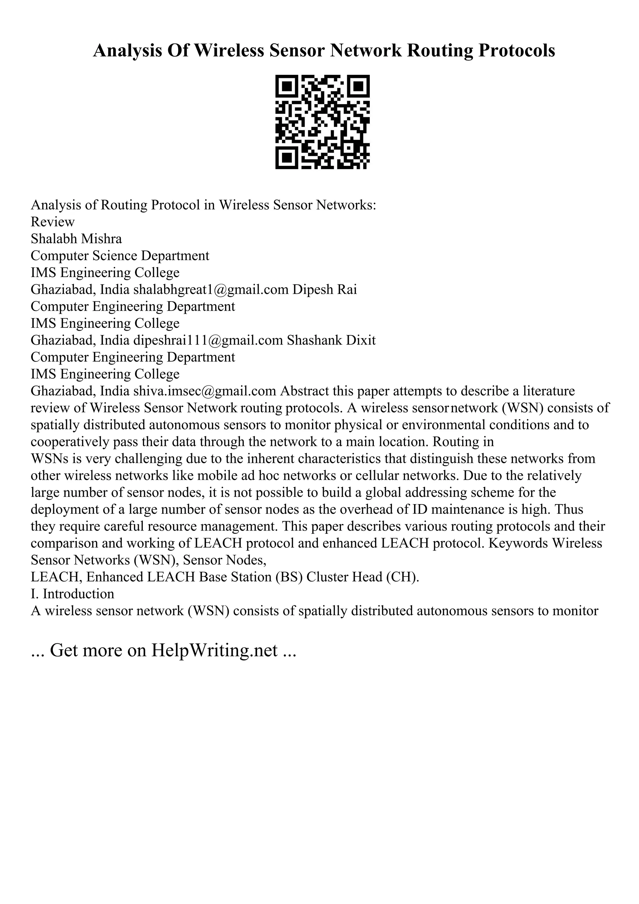 Analysis Of Wireless Sensor Network Routing Protocols
Analysis of Routing Protocol in Wireless Sensor Networks:
Review
Shalabh Mishra
Computer Science Department
IMS Engineering College
Ghaziabad, India shalabhgreat1@gmail.com Dipesh Rai
Computer Engineering Department
IMS Engineering College
Ghaziabad, India dipeshrai111@gmail.com Shashank Dixit
Computer Engineering Department
IMS Engineering College
Ghaziabad, India shiva.imsec@gmail.com Abstract this paper attempts to describe a literature
review of Wireless Sensor Network routing protocols. A wireless sensornetwork (WSN) consists of
spatially distributed autonomous sensors to monitor physical or environmental conditions and to
cooperatively pass their data through the network to a main location. Routing in
WSNs is very challenging due to the inherent characteristics that distinguish these networks from
other wireless networks like mobile ad hoc networks or cellular networks. Due to the relatively
large number of sensor nodes, it is not possible to build a global addressing scheme for the
deployment of a large number of sensor nodes as the overhead of ID maintenance is high. Thus
they require careful resource management. This paper describes various routing protocols and their
comparison and working of LEACH protocol and enhanced LEACH protocol. Keywords Wireless
Sensor Networks (WSN), Sensor Nodes,
LEACH, Enhanced LEACH Base Station (BS) Cluster Head (CH).
I. Introduction
A wireless sensor network (WSN) consists of spatially distributed autonomous sensors to monitor
... Get more on HelpWriting.net ...
 