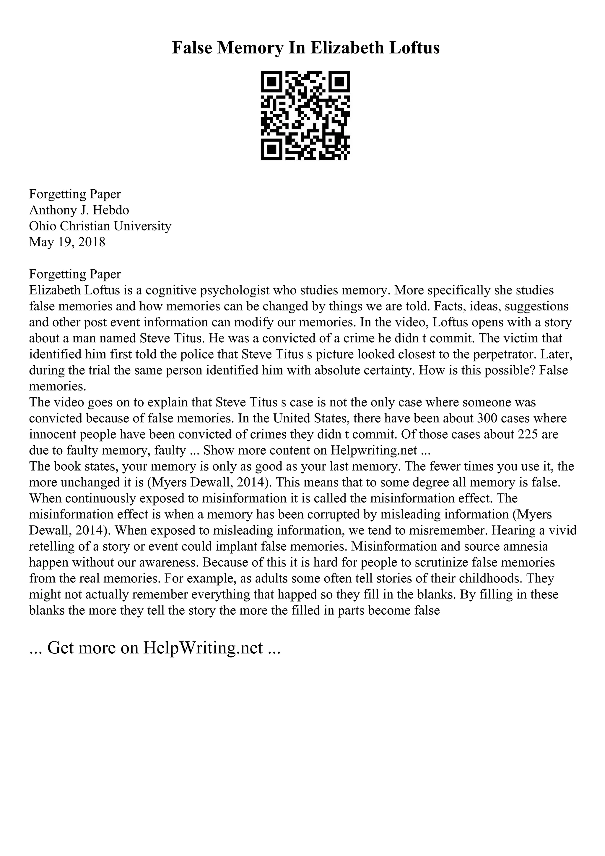 False Memory In Elizabeth Loftus
Forgetting Paper
Anthony J. Hebdo
Ohio Christian University
May 19, 2018
Forgetting Paper
Elizabeth Loftus is a cognitive psychologist who studies memory. More specifically she studies
false memories and how memories can be changed by things we are told. Facts, ideas, suggestions
and other post event information can modify our memories. In the video, Loftus opens with a story
about a man named Steve Titus. He was a convicted of a crime he didn t commit. The victim that
identified him first told the police that Steve Titus s picture looked closest to the perpetrator. Later,
during the trial the same person identified him with absolute certainty. How is this possible? False
memories.
The video goes on to explain that Steve Titus s case is not the only case where someone was
convicted because of false memories. In the United States, there have been about 300 cases where
innocent people have been convicted of crimes they didn t commit. Of those cases about 225 are
due to faulty memory, faulty ... Show more content on Helpwriting.net ...
The book states, your memory is only as good as your last memory. The fewer times you use it, the
more unchanged it is (Myers Dewall, 2014). This means that to some degree all memory is false.
When continuously exposed to misinformation it is called the misinformation effect. The
misinformation effect is when a memory has been corrupted by misleading information (Myers
Dewall, 2014). When exposed to misleading information, we tend to misremember. Hearing a vivid
retelling of a story or event could implant false memories. Misinformation and source amnesia
happen without our awareness. Because of this it is hard for people to scrutinize false memories
from the real memories. For example, as adults some often tell stories of their childhoods. They
might not actually remember everything that happed so they fill in the blanks. By filling in these
blanks the more they tell the story the more the filled in parts become false
... Get more on HelpWriting.net ...
 